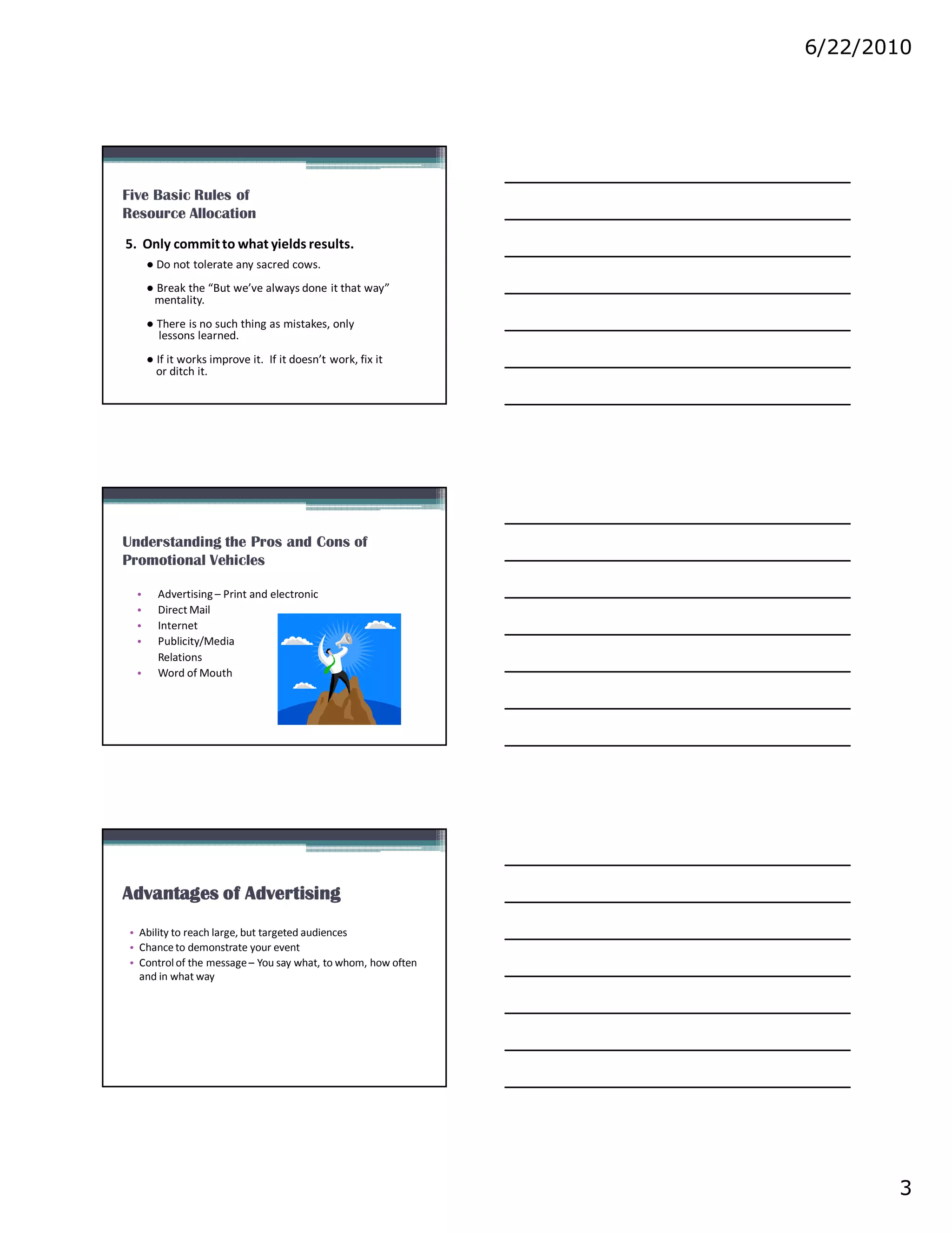 6/22/2010




Five Basic Rules of
Resource Allocation
5. Only commit to what yields results.
      ● Do not tolerate any sacred cows.
      ● Break the “But we’ve always done it that way”
       mentality.
      ● There is no such thing as mistakes, only
        lessons learned.
      ● If it works improve it. If it doesn’t work, fix it
        or ditch it.




Understanding the Pros and Cons of
Promotional Vehicles

  •     Advertising – Print and electronic
  •     Direct Mail
  •     Internet
  •     Publicity/Media
        Relations
  •     Word of Mouth




Advantages of Advertising
 • Ability to reach large, but targeted audiences
 • Chance to demonstrate your event
 • Control of the message – You say what, to whom, how often
   and in what way




                                                                      3
 