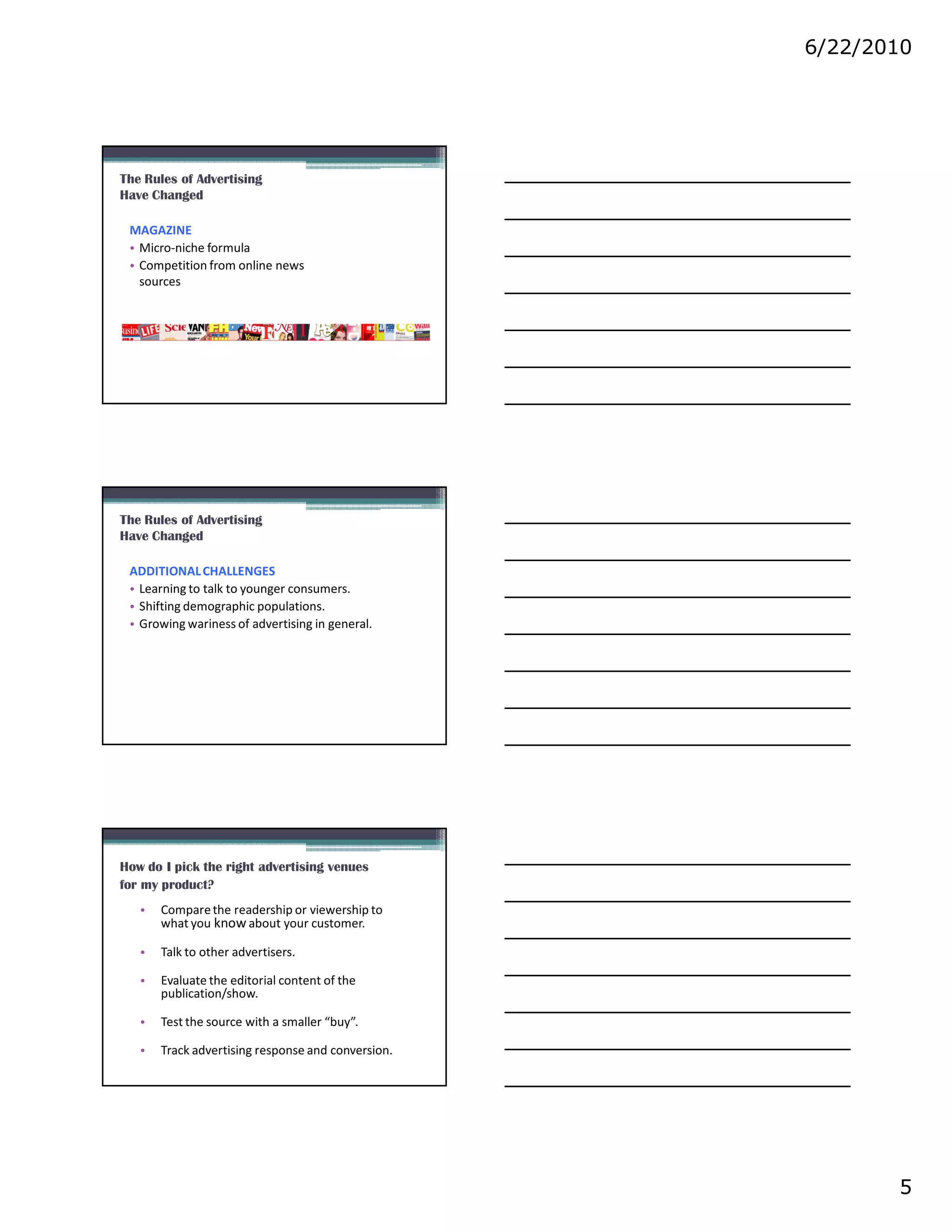 6/22/2010




The Rules of Advertising
Have Changed

 MAGAZINE
 • Micro-niche formula
 • Competition from online news
   sources




The Rules of Advertising
Have Changed

 ADDITIONAL CHALLENGES
 • Learning to talk to younger consumers.
 • Shifting demographic populations.
 • Growing wariness of advertising in general.




How do I pick the right advertising venues
for my product?
   •   Compare the readership or viewership to
       what you know about your customer.

   •   Talk to other advertisers.

   •   Evaluate the editorial content of the
       publication/show.

   •   Test the source with a smaller “buy”.

   •   Track advertising response and conversion.




                                                           5
 