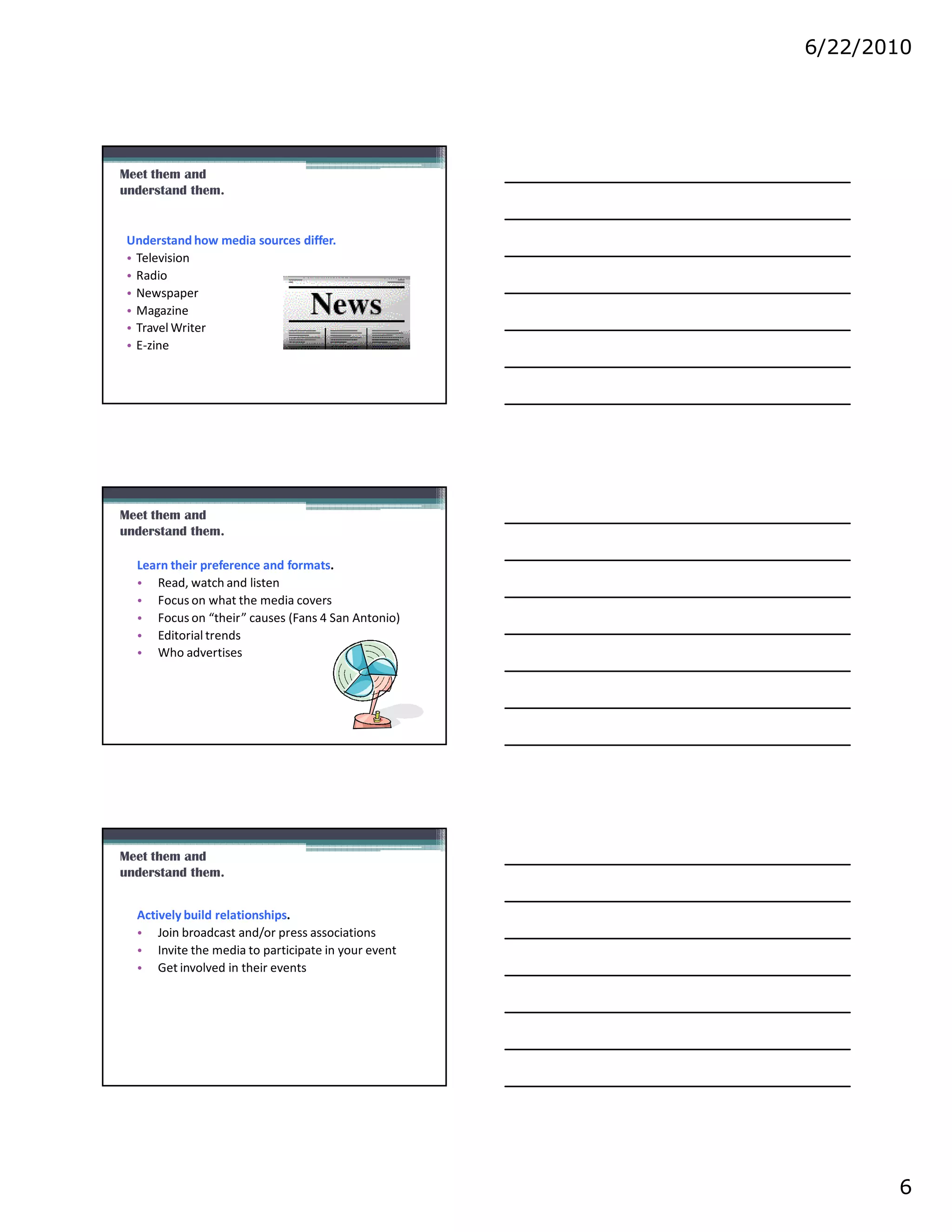 6/22/2010




Meet them and
understand them.


 Understand how media sources differ.
 • Television
 • Radio
 • Newspaper
 • Magazine
 • Travel Writer
 • E-zine




Meet them and
understand them.

  Learn their preference and formats.
  • Read, watch and listen
  • Focus on what the media covers
  • Focus on “their” causes (Fans 4 San Antonio)
  • Editorial trends
  • Who advertises




Meet them and
understand them.


  Actively build relationships.
  • Join broadcast and/or press associations
  • Invite the media to participate in your event
  • Get involved in their events




                                                           6
 