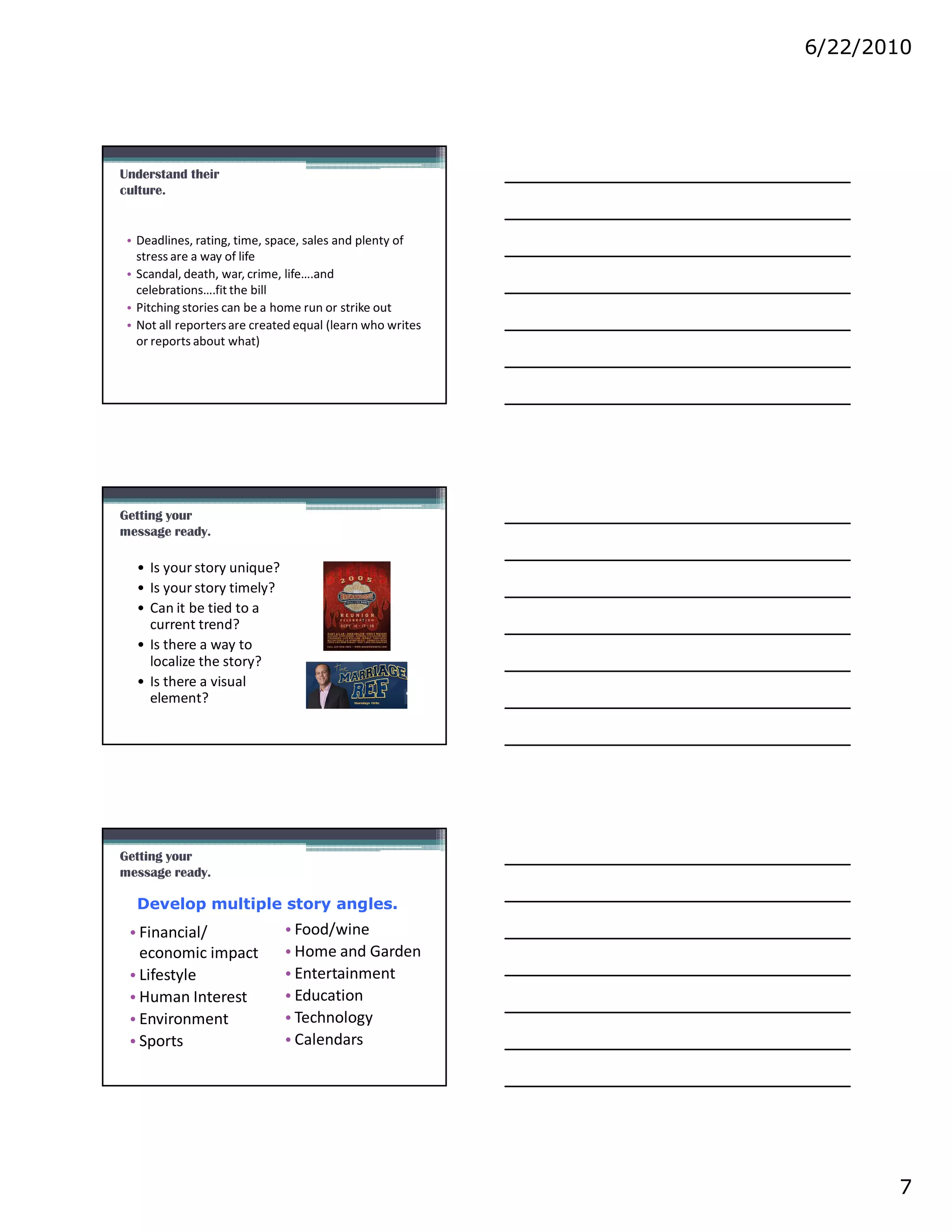 6/22/2010




Understand their
culture.


 • Deadlines, rating, time, space, sales and plenty of
   stress are a way of life
 • Scandal, death, war, crime, life….and
   celebrations….fit the bill
 • Pitching stories can be a home run or strike out
 • Not all reporters are created equal (learn who writes
   or reports about what)




Getting your
message ready.

  • Is your story unique?
  • Is your story timely?
  • Can it be tied to a
    current trend?
  • Is there a way to
    localize the story?
  • Is there a visual
    element?




Getting your
message ready.

  Develop multiple story angles.
 • Financial/                 • Food/wine
   economic impact            • Home and Garden
 • Lifestyle                  • Entertainment
 • Human Interest             • Education
 • Environment                • Technology
 • Sports                     • Calendars




                                                                  7
 