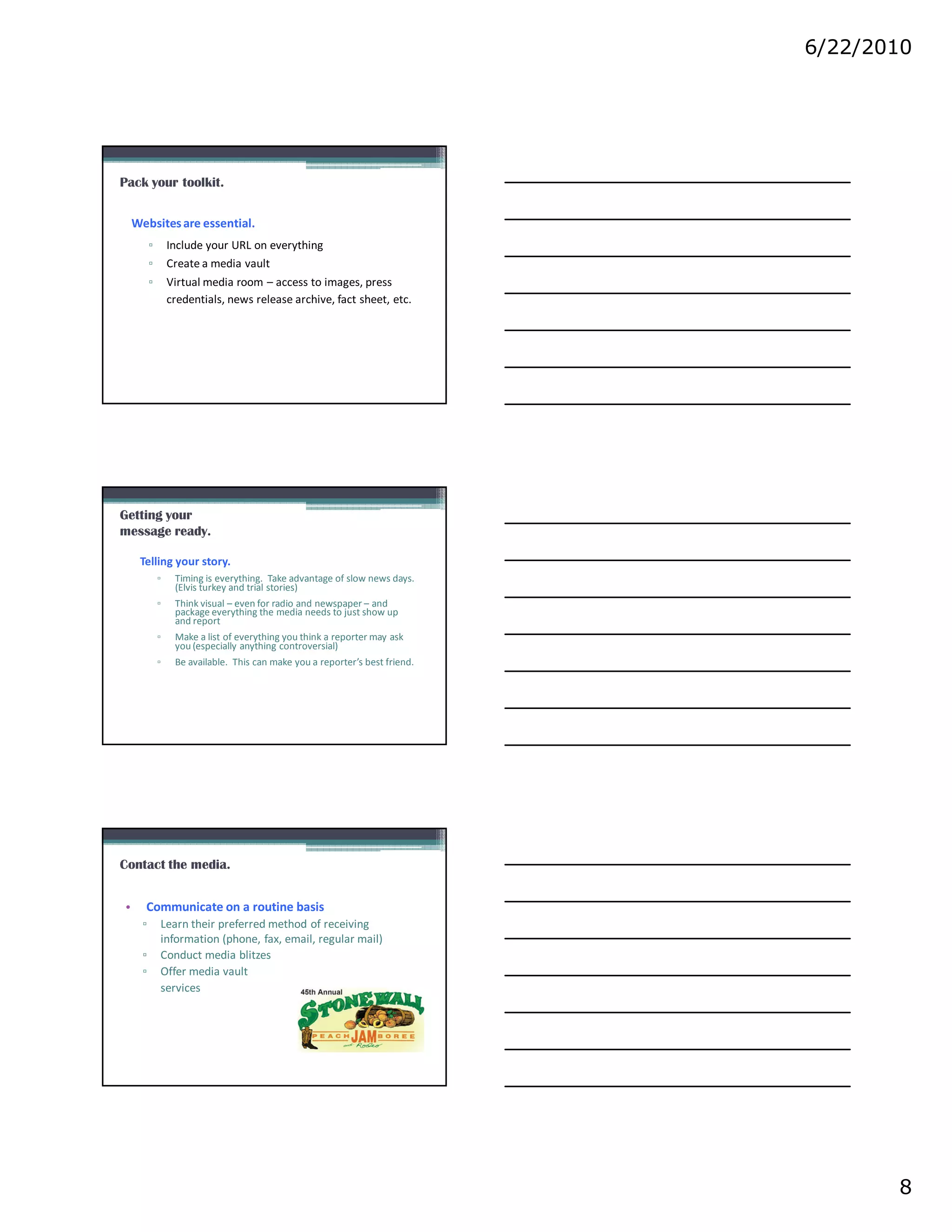 6/22/2010




Pack your toolkit.


    Websites are essential.
          ▫       Include your URL on everything
          ▫       Create a media vault
          ▫       Virtual media room – access to images, press
                  credentials, news release archive, fact sheet, etc.




Getting your
message ready.

     Telling your story.
              ▫    Timing is everything. Take advantage of slow news days.
                   (Elvis turkey and trial stories)
              ▫    Think visual – even for radio and newspaper – and
                   package everything the media needs to just show up
                   and report
              ▫    Make a list of everything you think a reporter may ask
                   you (especially anything controversial)
              ▫    Be available. This can make you a reporter’s best friend.




Contact the media.


•     Communicate on a routine basis
      ▫       Learn their preferred method of receiving
              information (phone, fax, email, regular mail)
      ▫       Conduct media blitzes
      ▫       Offer media vault
              services




                                                                                      8
 