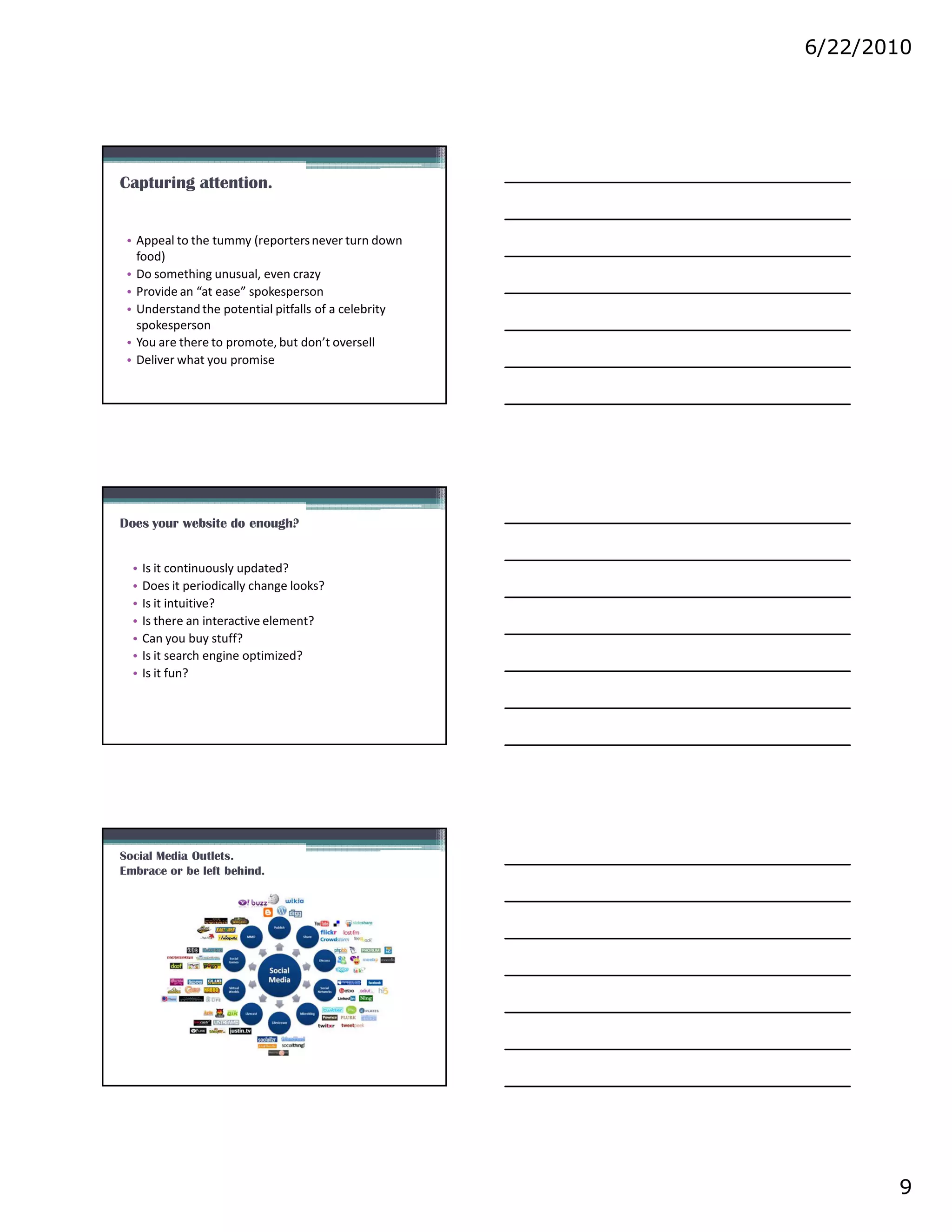 6/22/2010




Capturing attention.


 • Appeal to the tummy (reporters never turn down
   food)
 • Do something unusual, even crazy
 • Provide an “at ease” spokesperson
 • Understand the potential pitfalls of a celebrity
   spokesperson
 • You are there to promote, but don’t oversell
 • Deliver what you promise




Does your website do enough?


  •   Is it continuously updated?
  •   Does it periodically change looks?
  •   Is it intuitive?
  •   Is there an interactive element?
  •   Can you buy stuff?
  •   Is it search engine optimized?
  •   Is it fun?




Social Media Outlets.
Embrace or be left behind.




                                                             9
 