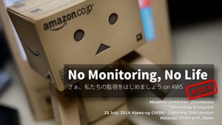 Masahito Zembutsu @zembutsu
Technology Evangelist
25 July, 2014 #jaws-ug CHIBA - Lightning Talks session
Matsudo, Chiba-pref, Japan
No Monitoring, No Life
さぁ、私たちの監視をはじめましょう on AWS
 