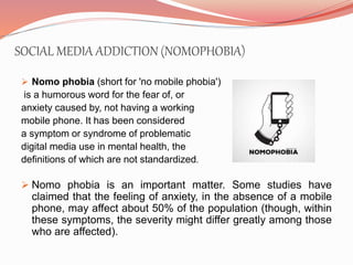 SOCIAL MEDIA ADDICTION (NOMOPHOBIA)
 Nomo phobia (short for 'no mobile phobia')
is a humorous word for the fear of, or
anxiety caused by, not having a working
mobile phone. It has been considered
a symptom or syndrome of problematic
digital media use in mental health, the
definitions of which are not standardized.
 Nomo phobia is an important matter. Some studies have
claimed that the feeling of anxiety, in the absence of a mobile
phone, may affect about 50% of the population (though, within
these symptoms, the severity might differ greatly among those
who are affected).
 