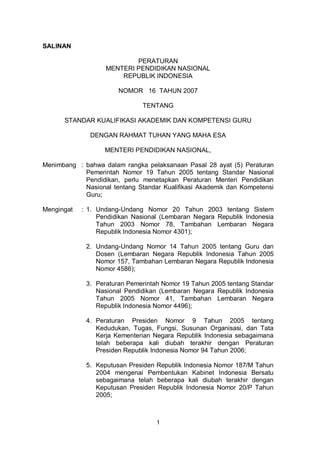 1
SALINAN
PERATURAN
MENTERI PENDIDIKAN NASIONAL
REPUBLIK INDONESIA
NOMOR 16 TAHUN 2007
TENTANG
STANDAR KUALIFIKASI AKADEMIK DAN KOMPETENSI GURU
DENGAN RAHMAT TUHAN YANG MAHA ESA
MENTERI PENDIDIKAN NASIONAL,
Menimbang : bahwa dalam rangka pelaksanaan Pasal 28 ayat (5) Peraturan
Pemerintah Nomor 19 Tahun 2005 tentang Standar Nasional
Pendidikan, perlu menetapkan Peraturan Menteri Pendidikan
Nasional tentang Standar Kualifikasi Akademik dan Kompetensi
Guru;
Mengingat : 1. Undang-Undang Nomor 20 Tahun 2003 tentang Sistem
Pendidikan Nasional (Lembaran Negara Republik Indonesia
Tahun 2003 Nomor 78, Tambahan Lembaran Negara
Republik Indonesia Nomor 4301);
2. Undang-Undang Nomor 14 Tahun 2005 tentang Guru dan
Dosen (Lembaran Negara Republik Indonesia Tahun 2005
Nomor 157, Tambahan Lembaran Negara Republik Indonesia
Nomor 4586);
3. Peraturan Pemerintah Nomor 19 Tahun 2005 tentang Standar
Nasional Pendidikan (Lembaran Negara Republik Indonesia
Tahun 2005 Nomor 41, Tambahan Lembaran Negara
Republik Indonesia Nomor 4496);
4. Peraturan Presiden Nomor 9 Tahun 2005 tentang
Kedudukan, Tugas, Fungsi, Susunan Organisasi, dan Tata
Kerja Kementerian Negara Republik Indonesia sebagaimana
telah beberapa kali diubah terakhir dengan Peraturan
Presiden Republik Indonesia Nomor 94 Tahun 2006;
5. Keputusan Presiden Republik Indonesia Nomor 187/M Tahun
2004 mengenai Pembentukan Kabinet Indonesia Bersatu
sebagaimana telah beberapa kali diubah terakhir dengan
Keputusan Presiden Republik Indonesia Nomor 20/P Tahun
2005;
 