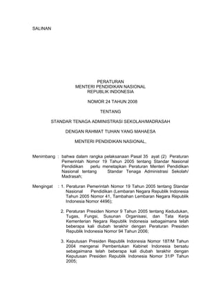 SALINAN
PERATURAN
MENTERI PENDIDIKAN NASIONAL
REPUBLIK INDONESIA
NOMOR 24 TAHUN 2008
TENTANG
STANDAR TENAGA ADMINISTRASI SEKOLAH/MADRASAH
DENGAN RAHMAT TUHAN YANG MAHAESA
MENTERI PENDIDIKAN NASIONAL,
Menimbang : bahwa dalam rangka pelaksanaan Pasal 35 ayat (2) Peraturan
Pemerintah Nomor 19 Tahun 2005 tentang Standar Nasional
Pendidikan perlu menetapkan Peraturan Menteri Pendidikan
Nasional tentang Standar Tenaga Administrasi Sekolah/
Madrasah;
Mengingat : 1. Peraturan Pemerintah Nomor 19 Tahun 2005 tentang Standar
Nasional Pendidikan (Lembaran Negara Republik Indonesia
Tahun 2005 Nomor 41, Tambahan Lembaran Negara Republik
Indonesia Nomor 4496);
2. Peraturan Presiden Nomor 9 Tahun 2005 tentang Kedudukan,
Tugas, Fungsi, Susunan Organisasi, dan Tata Kerja
Kementerian Negara Republik Indonesia sebagaimana telah
beberapa kali diubah terakhir dengan Peraturan Presiden
Republik Indonesia Nomor 94 Tahun 2006;
3. Keputusan Presiden Republik Indonesia Nomor 187/M Tahun
2004 mengenai Pembentukan Kabinet Indonesia bersatu
sebagaimana telah beberapa kali diubah terakhir dengan
Keputusan Presiden Republik Indonesia Nomor 31/P Tahun
2005;
 