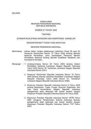 SALINAN
PERATURAN
MENTERI PENDIDIKAN NASIONAL
REPUBLIK INDONESIA
NOMOR 27 TAHUN 2008
TENTANG
STANDAR KUALIFIKASI AKADEMIK DAN KOMPETENSI KONSELOR
DENGAN RAHMAT TUHAN YANG MAHA ESA
MENTERI PENDIDIKAN NASIONAL,
Menimbang : bahwa dalam rangka pelaksanaan ketentuan Pasal 28 ayat (5)
Peraturan Pemerintah Nomor 19 Tahun 2005 tentang Standar
Nasional Pendidikan, perlu menetapkan Peraturan Menteri
Pendidikan Nasional tentang Standar Kualifikasi Akademik dan
Kompetensi Konselor;
Mengingat : 1. Undang-Undang Nomor 20 Tahun 2003 tentang Sistem
Pendidikan Nasional (Lembaran Negara Republik Indonesia
Tahun 2003 Nomor 78, Tambahan Lembaran Negara Republik
Indonesia Nomor 4301);
2. Peraturan Pemerintah Republik Indonesia Nomor 19 Tahun
2005 tentang Standar Nasional Pendidikan (Lembaran Negara
Republik Indonesia Tahun 2005 Nomor 41, Tambahan
Lembaran Negara Republik Indonesia Nomor 4496);
3. Peraturan Presiden Republik Indonesia Nomor 9 Tahun 2005
tentang Kedudukan, Tugas, Fungsi, Susunan Organisasi, dan
Tata Kerja Kementerian Negara Republik Indonesia
sebagaimana telah beberapa kali diubah terakhir dengan
Peraturan Presiden Republik Indonesia Nomor 94 Tahun 2006;
4. Keputusan Presiden Republik Indonesia Nomor 187/M Tahun
2004 mengenai Pembentukan Kabinet Indonesia Bersatu
sebagaimana telah beberapa kali diubah terakhir dengan
Keputusan Presiden Republik Indonesia Nomor 77/P Tahun
2007;
 