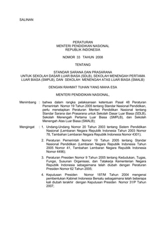 SALINAN
PERATURAN
MENTERI PENDIDIKAN NASIONAL
REPUBLIK INDONESIA
NOMOR 33 TAHUN 2008
TENTANG
STANDAR SARANA DAN PRASARANA
UNTUK SEKOLAH DASAR LUAR BIASA (SDLB), SEKOLAH MENENGAH PERTAMA
LUAR BIASA (SMPLB), DAN SEKOLAH MENENGAH ATAS LUAR BIASA (SMALB)
DENGAN RAHMAT TUHAN YANG MAHA ESA
MENTERI PENDIDIKAN NASIONAL,
Menimbang : bahwa dalam rangka pelaksanaan ketentuan Pasal 48 Peraturan
Pemerintah Nomor 19 Tahun 2005 tentang Standar Nasional Pendidikan,
perlu menetapkan Peraturan Menteri Pendidikan Nasional tentang
Standar Sarana dan Prasarana untuk Sekolah Dasar Luar Biasa (SDLB),
Sekolah Menengah Pertama Luar Biasa (SMPLB), dan Sekolah
Menengah Atas Luar Biasa (SMALB);
Mengingat : 1. Undang-Undang Nomor 20 Tahun 2003 tentang Sistem Pendidikan
Nasional (Lembaran Negara Republik Indonesia Tahun 2003 Nomor
78, Tambahan Lembaran Negara Republik Indonesia Nomor 4301);
2. Peraturan Pemerintah Nomor 19 Tahun 2005 tentang Standar
Nasional Pendidikan (Lembaran Negara Republik Indonesia Tahun
2005 Nomor 41, Tambahan Lembaran Negara Republik Indonesia
Nomor 4496);
3. Peraturan Presiden Nomor 9 Tahun 2005 tentang Kedudukan, Tugas,
Fungsi, Susunan Organisasi, dan Tatakerja Kementerian Negara
Republik Indonesia sebagaimana telah diubah dengan Peraturan
Presiden Nomor 62 Tahun 2005;
4. Keputusan Presiden Nomor 187/M Tahun 2004 mengenai
pembentukan Kabinet Indonesia Bersatu sebagaimana telah beberapa
kali diubah terakhir dengan Keputusan Presiden Nomor 31/P Tahun
2007;
 
