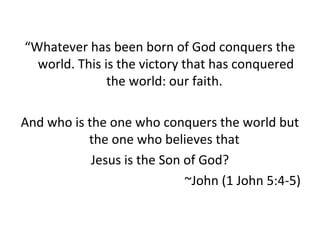 “Whatever has been born of God conquers the
world. This is the victory that has conquered
the world: our faith.
And who is the one who conquers the world but
the one who believes that
Jesus is the Son of God?
~John (1 John 5:4-5)
 
