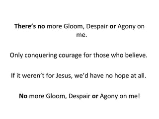 There’s no more Gloom, Despair or Agony on
me.
Only conquering courage for those who believe.
If it weren’t for Jesus, we’d have no hope at all.
No more Gloom, Despair or Agony on me!
 