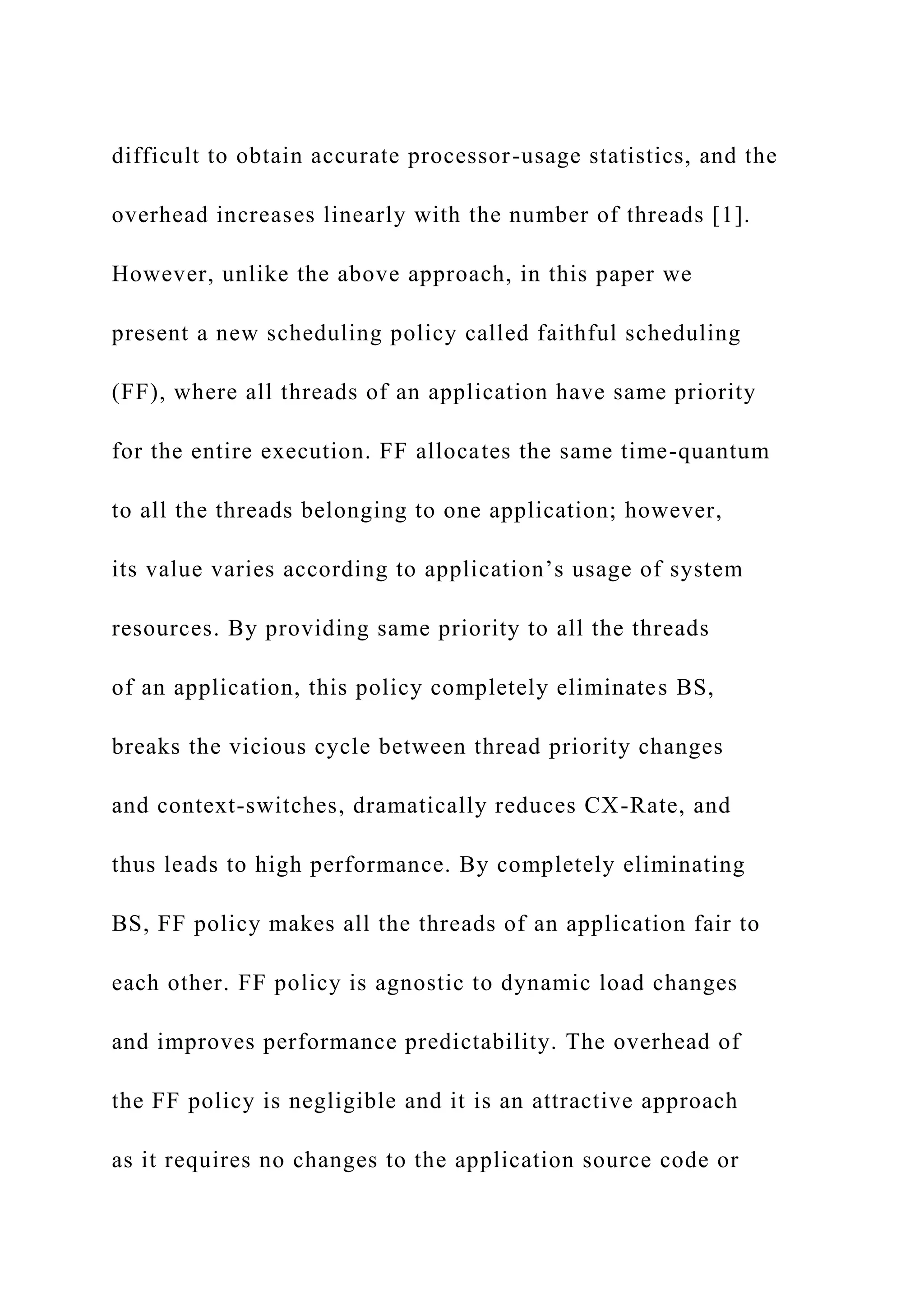 difficult to obtain accurate processor-usage statistics, and the
overhead increases linearly with the number of threads [1].
However, unlike the above approach, in this paper we
present a new scheduling policy called faithful scheduling
(FF), where all threads of an application have same priority
for the entire execution. FF allocates the same time-quantum
to all the threads belonging to one application; however,
its value varies according to application’s usage of system
resources. By providing same priority to all the threads
of an application, this policy completely eliminates BS,
breaks the vicious cycle between thread priority changes
and context-switches, dramatically reduces CX-Rate, and
thus leads to high performance. By completely eliminating
BS, FF policy makes all the threads of an application fair to
each other. FF policy is agnostic to dynamic load changes
and improves performance predictability. The overhead of
the FF policy is negligible and it is an attractive approach
as it requires no changes to the application source code or
 