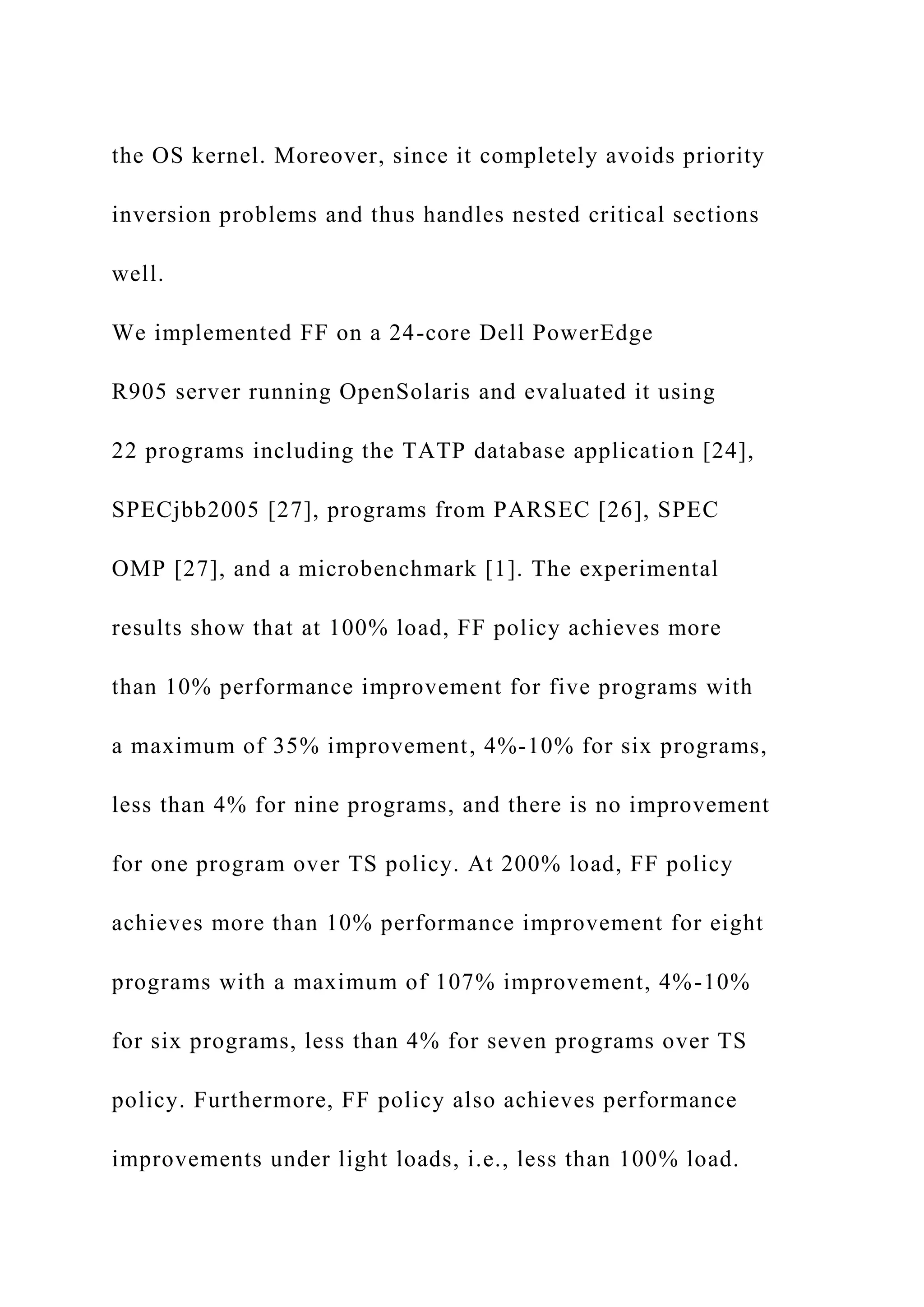 the OS kernel. Moreover, since it completely avoids priority
inversion problems and thus handles nested critical sections
well.
We implemented FF on a 24-core Dell PowerEdge
R905 server running OpenSolaris and evaluated it using
22 programs including the TATP database application [24],
SPECjbb2005 [27], programs from PARSEC [26], SPEC
OMP [27], and a microbenchmark [1]. The experimental
results show that at 100% load, FF policy achieves more
than 10% performance improvement for five programs with
a maximum of 35% improvement, 4%-10% for six programs,
less than 4% for nine programs, and there is no improvement
for one program over TS policy. At 200% load, FF policy
achieves more than 10% performance improvement for eight
programs with a maximum of 107% improvement, 4%-10%
for six programs, less than 4% for seven programs over TS
policy. Furthermore, FF policy also achieves performance
improvements under light loads, i.e., less than 100% load.
 