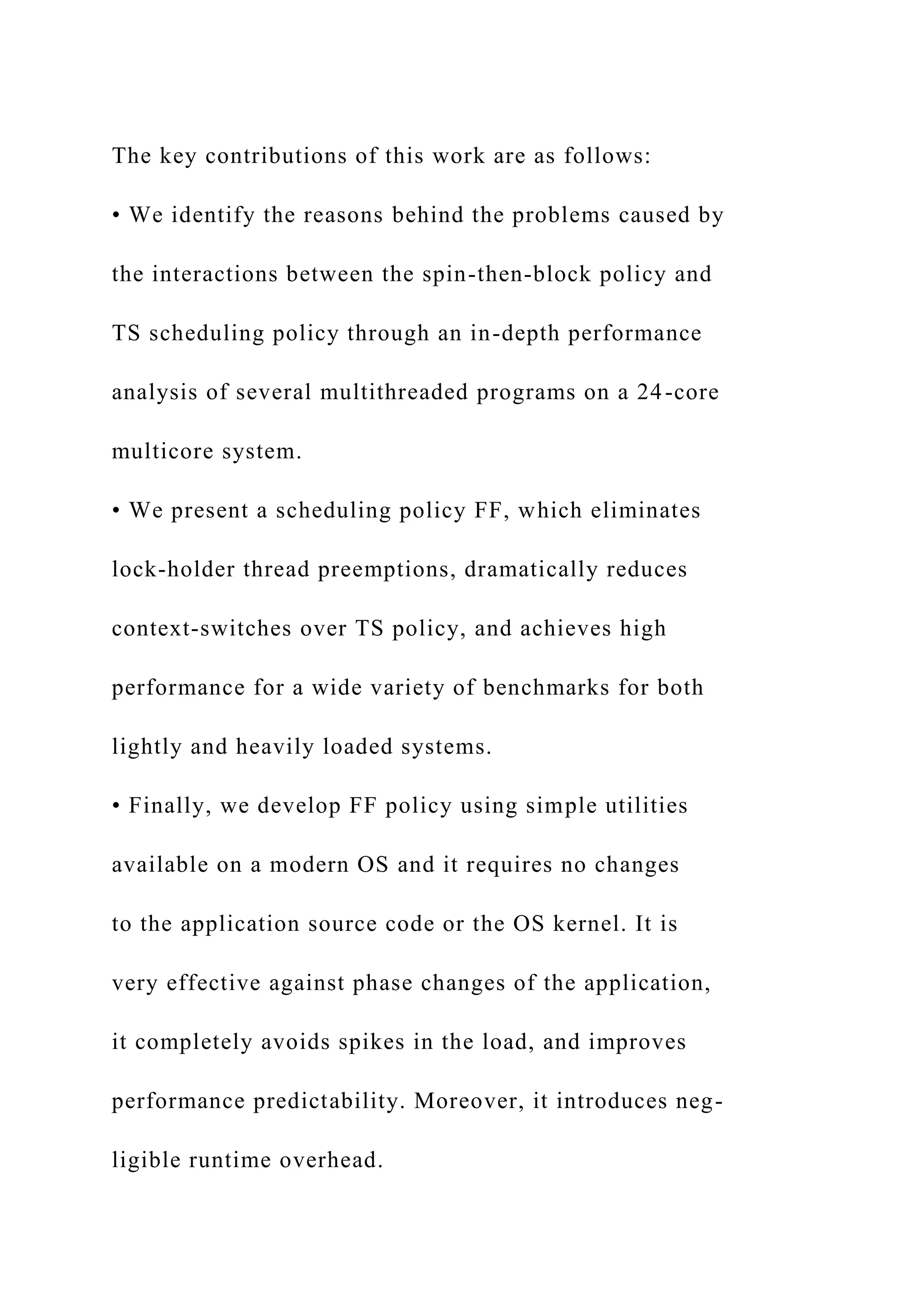 The key contributions of this work are as follows:
• We identify the reasons behind the problems caused by
the interactions between the spin-then-block policy and
TS scheduling policy through an in-depth performance
analysis of several multithreaded programs on a 24-core
multicore system.
• We present a scheduling policy FF, which eliminates
lock-holder thread preemptions, dramatically reduces
context-switches over TS policy, and achieves high
performance for a wide variety of benchmarks for both
lightly and heavily loaded systems.
• Finally, we develop FF policy using simple utilities
available on a modern OS and it requires no changes
to the application source code or the OS kernel. It is
very effective against phase changes of the application,
it completely avoids spikes in the load, and improves
performance predictability. Moreover, it introduces neg-
ligible runtime overhead.
 