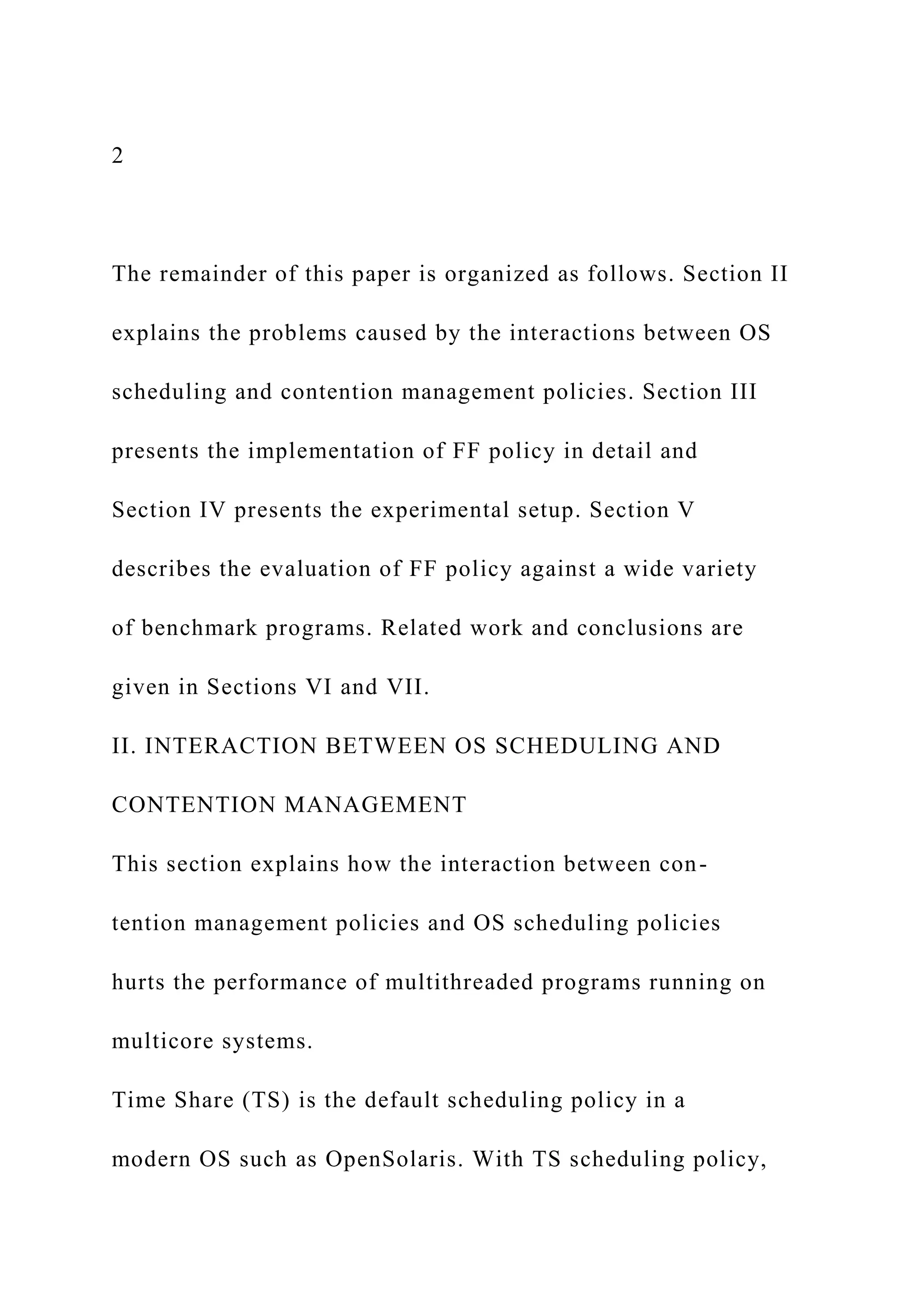 2
The remainder of this paper is organized as follows. Section II
explains the problems caused by the interactions between OS
scheduling and contention management policies. Section III
presents the implementation of FF policy in detail and
Section IV presents the experimental setup. Section V
describes the evaluation of FF policy against a wide variety
of benchmark programs. Related work and conclusions are
given in Sections VI and VII.
II. INTERACTION BETWEEN OS SCHEDULING AND
CONTENTION MANAGEMENT
This section explains how the interaction between con-
tention management policies and OS scheduling policies
hurts the performance of multithreaded programs running on
multicore systems.
Time Share (TS) is the default scheduling policy in a
modern OS such as OpenSolaris. With TS scheduling policy,
 