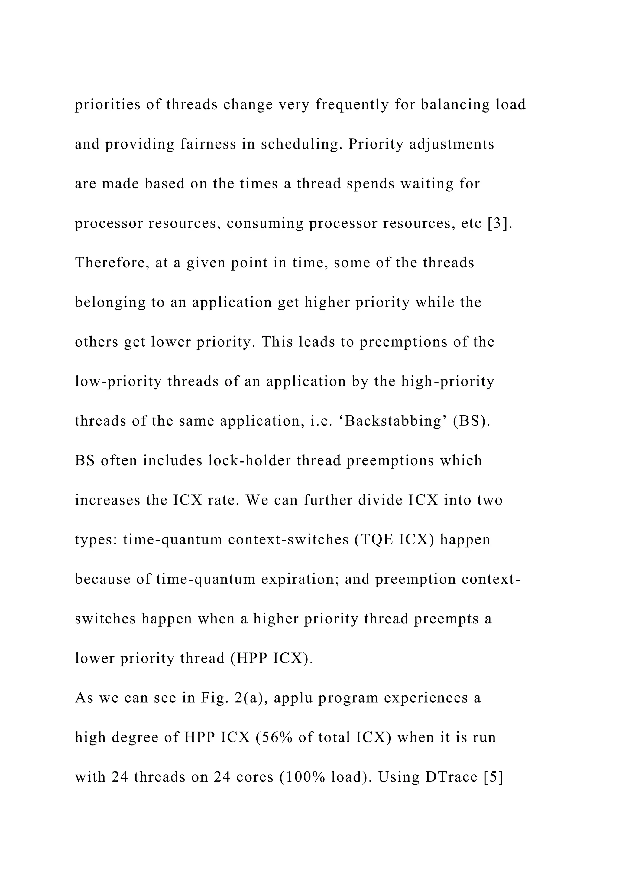 priorities of threads change very frequently for balancing load
and providing fairness in scheduling. Priority adjustments
are made based on the times a thread spends waiting for
processor resources, consuming processor resources, etc [3].
Therefore, at a given point in time, some of the threads
belonging to an application get higher priority while the
others get lower priority. This leads to preemptions of the
low-priority threads of an application by the high-priority
threads of the same application, i.e. ‘Backstabbing’ (BS).
BS often includes lock-holder thread preemptions which
increases the ICX rate. We can further divide ICX into two
types: time-quantum context-switches (TQE ICX) happen
because of time-quantum expiration; and preemption context-
switches happen when a higher priority thread preempts a
lower priority thread (HPP ICX).
As we can see in Fig. 2(a), applu program experiences a
high degree of HPP ICX (56% of total ICX) when it is run
with 24 threads on 24 cores (100% load). Using DTrace [5]
 