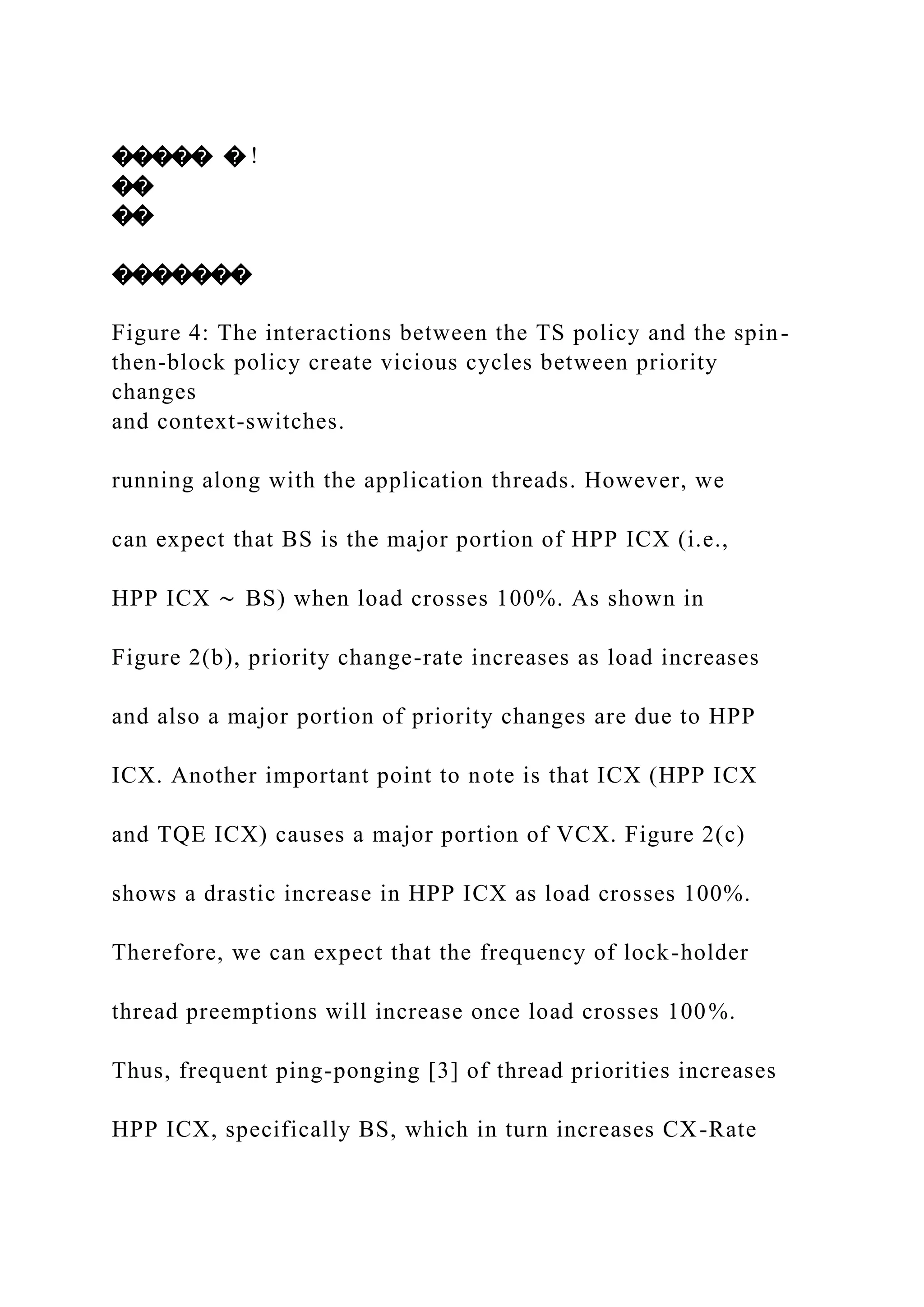 ����� � !
��
��
�������
Figure 4: The interactions between the TS policy and the spin-
then-block policy create vicious cycles between priority
changes
and context-switches.
running along with the application threads. However, we
can expect that BS is the major portion of HPP ICX (i.e.,
HPP ICX ∼ BS) when load crosses 100%. As shown in
Figure 2(b), priority change-rate increases as load increases
and also a major portion of priority changes are due to HPP
ICX. Another important point to note is that ICX (HPP ICX
and TQE ICX) causes a major portion of VCX. Figure 2(c)
shows a drastic increase in HPP ICX as load crosses 100%.
Therefore, we can expect that the frequency of lock-holder
thread preemptions will increase once load crosses 100%.
Thus, frequent ping-ponging [3] of thread priorities increases
HPP ICX, specifically BS, which in turn increases CX-Rate
 