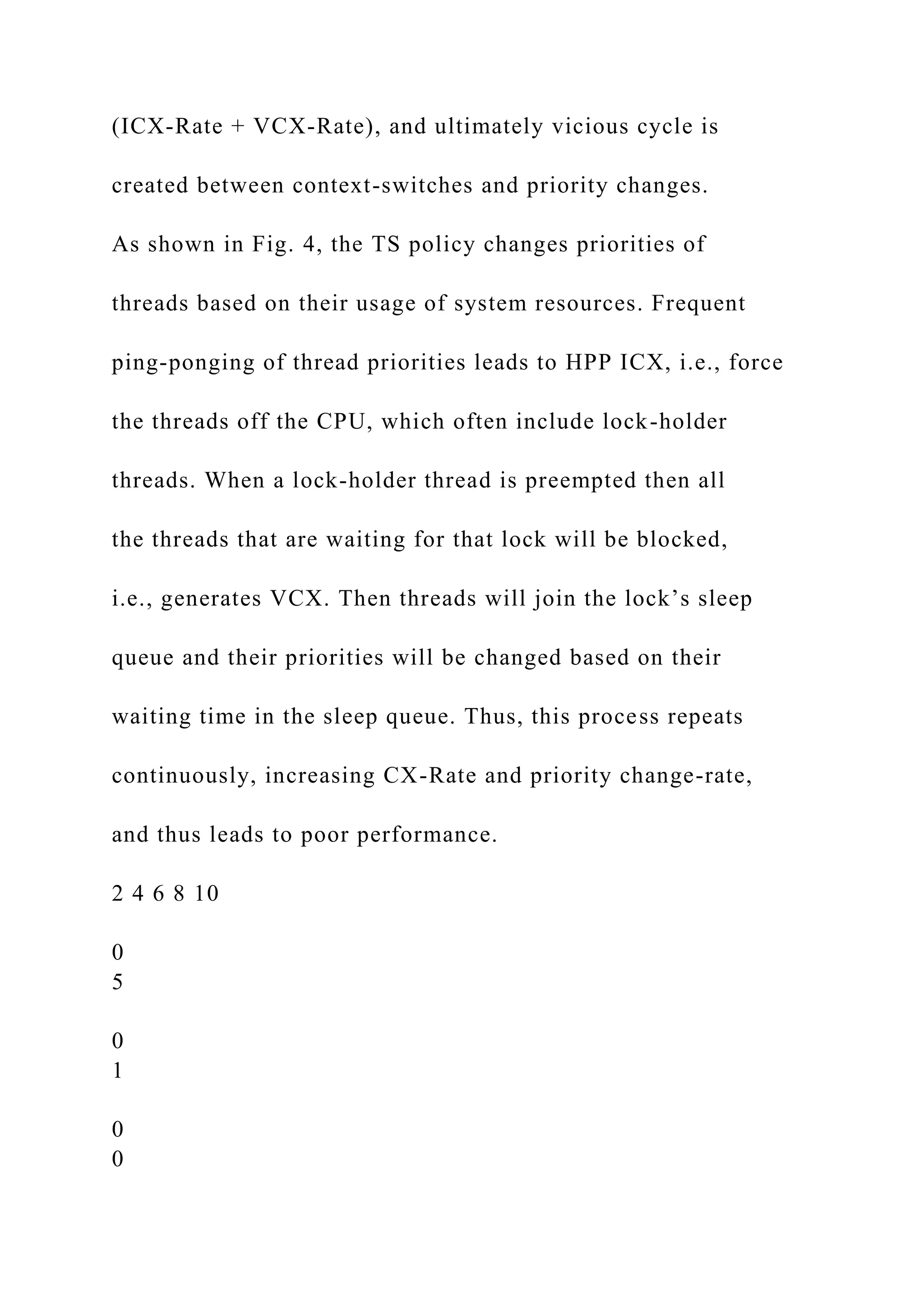 (ICX-Rate + VCX-Rate), and ultimately vicious cycle is
created between context-switches and priority changes.
As shown in Fig. 4, the TS policy changes priorities of
threads based on their usage of system resources. Frequent
ping-ponging of thread priorities leads to HPP ICX, i.e., force
the threads off the CPU, which often include lock-holder
threads. When a lock-holder thread is preempted then all
the threads that are waiting for that lock will be blocked,
i.e., generates VCX. Then threads will join the lock’s sleep
queue and their priorities will be changed based on their
waiting time in the sleep queue. Thus, this process repeats
continuously, increasing CX-Rate and priority change-rate,
and thus leads to poor performance.
2 4 6 8 10
0
5
0
1
0
0
 