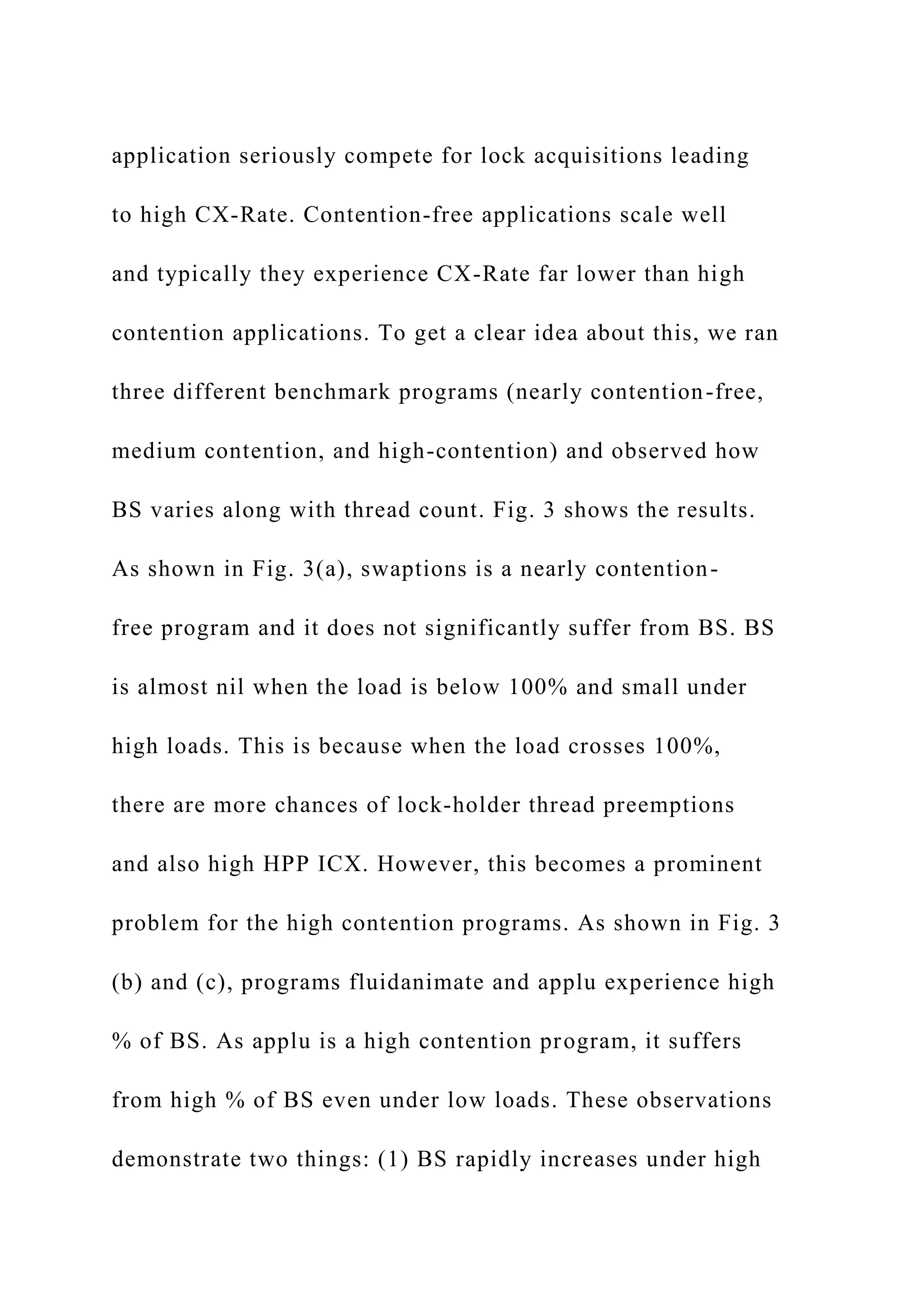 application seriously compete for lock acquisitions leading
to high CX-Rate. Contention-free applications scale well
and typically they experience CX-Rate far lower than high
contention applications. To get a clear idea about this, we ran
three different benchmark programs (nearly contention-free,
medium contention, and high-contention) and observed how
BS varies along with thread count. Fig. 3 shows the results.
As shown in Fig. 3(a), swaptions is a nearly contention-
free program and it does not significantly suffer from BS. BS
is almost nil when the load is below 100% and small under
high loads. This is because when the load crosses 100%,
there are more chances of lock-holder thread preemptions
and also high HPP ICX. However, this becomes a prominent
problem for the high contention programs. As shown in Fig. 3
(b) and (c), programs fluidanimate and applu experience high
% of BS. As applu is a high contention program, it suffers
from high % of BS even under low loads. These observations
demonstrate two things: (1) BS rapidly increases under high
 