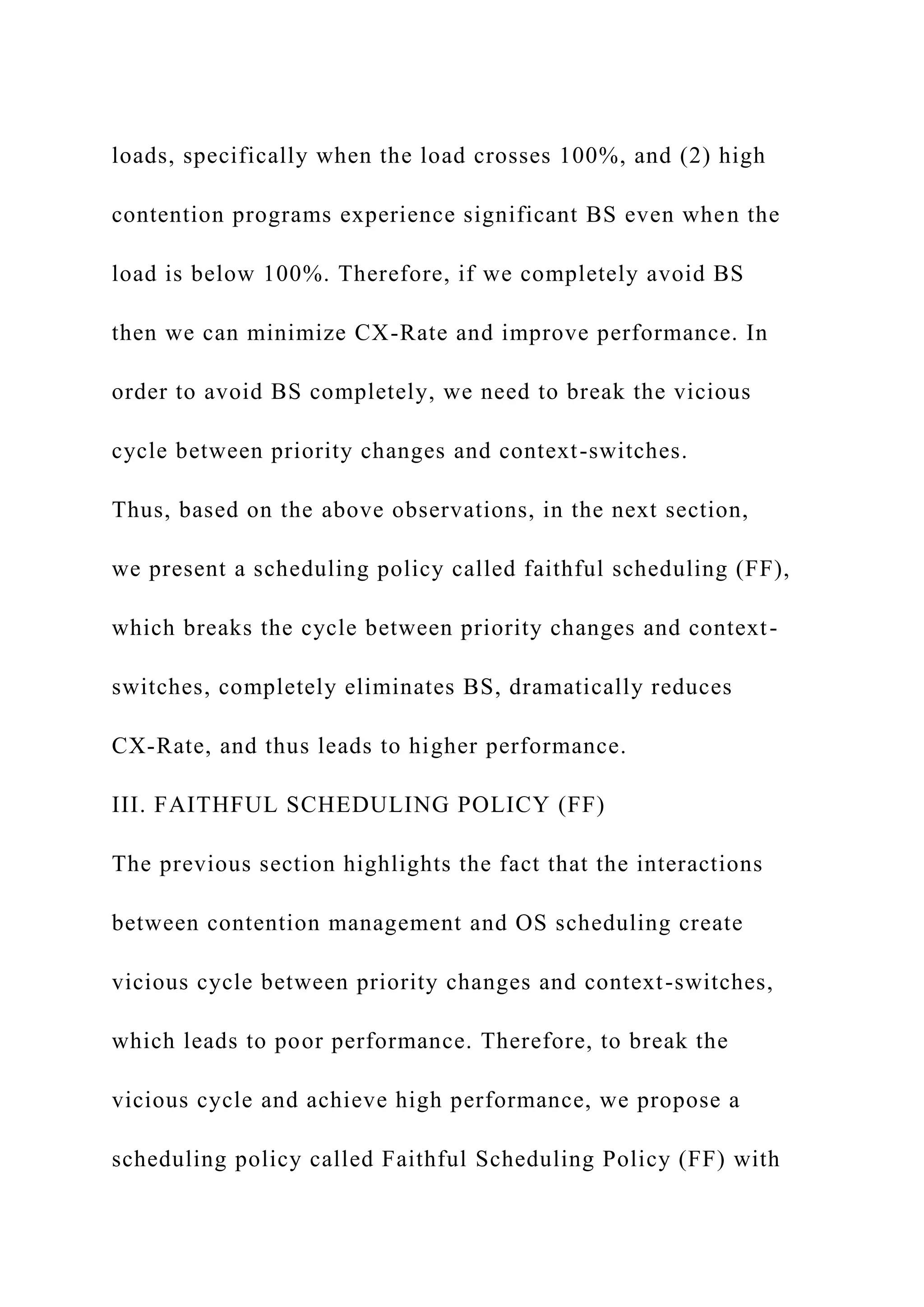 loads, specifically when the load crosses 100%, and (2) high
contention programs experience significant BS even when the
load is below 100%. Therefore, if we completely avoid BS
then we can minimize CX-Rate and improve performance. In
order to avoid BS completely, we need to break the vicious
cycle between priority changes and context-switches.
Thus, based on the above observations, in the next section,
we present a scheduling policy called faithful scheduling (FF),
which breaks the cycle between priority changes and context-
switches, completely eliminates BS, dramatically reduces
CX-Rate, and thus leads to higher performance.
III. FAITHFUL SCHEDULING POLICY (FF)
The previous section highlights the fact that the interactions
between contention management and OS scheduling create
vicious cycle between priority changes and context-switches,
which leads to poor performance. Therefore, to break the
vicious cycle and achieve high performance, we propose a
scheduling policy called Faithful Scheduling Policy (FF) with
 
