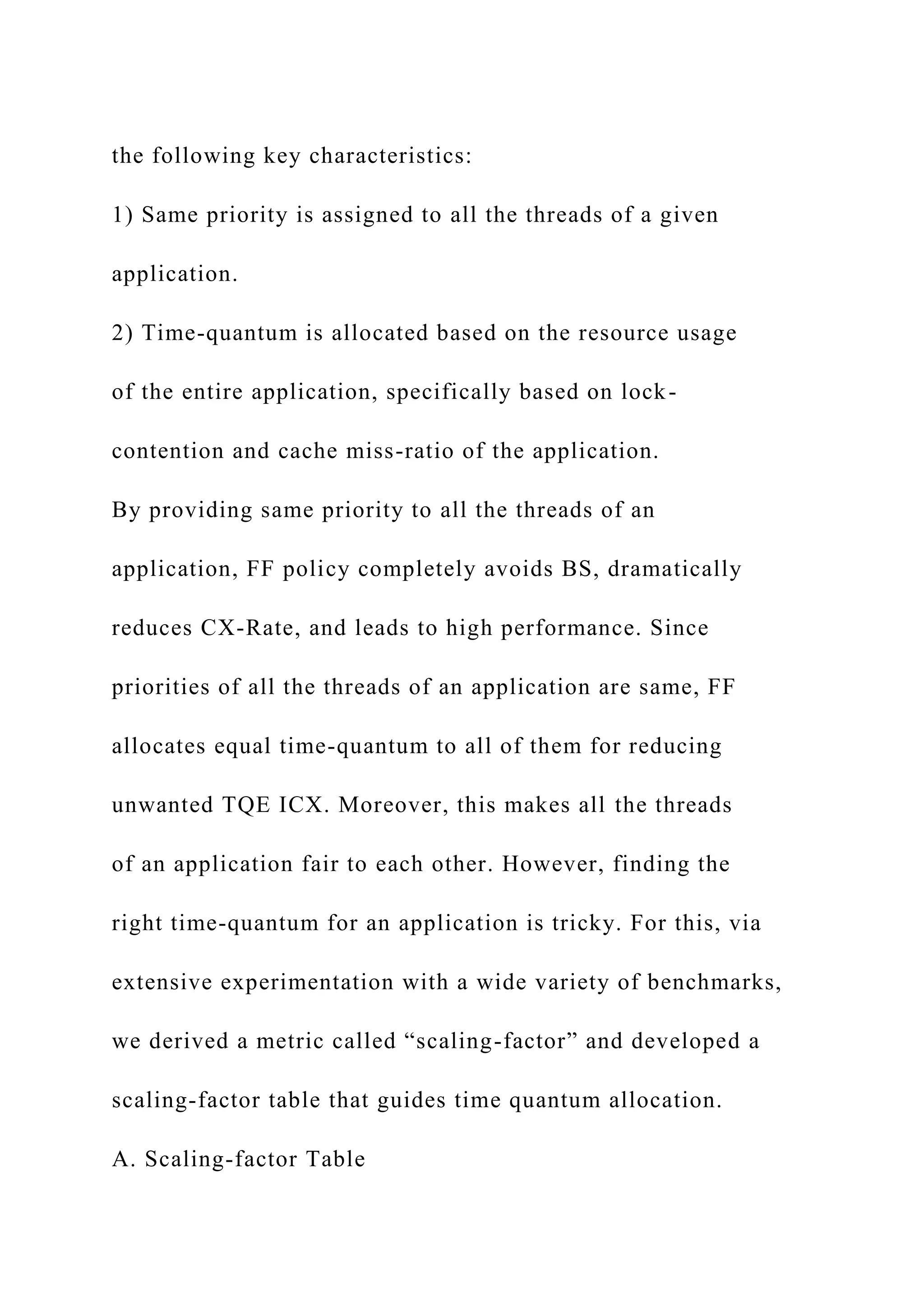 the following key characteristics:
1) Same priority is assigned to all the threads of a given
application.
2) Time-quantum is allocated based on the resource usage
of the entire application, specifically based on lock-
contention and cache miss-ratio of the application.
By providing same priority to all the threads of an
application, FF policy completely avoids BS, dramatically
reduces CX-Rate, and leads to high performance. Since
priorities of all the threads of an application are same, FF
allocates equal time-quantum to all of them for reducing
unwanted TQE ICX. Moreover, this makes all the threads
of an application fair to each other. However, finding the
right time-quantum for an application is tricky. For this, via
extensive experimentation with a wide variety of benchmarks,
we derived a metric called “scaling-factor” and developed a
scaling-factor table that guides time quantum allocation.
A. Scaling-factor Table
 