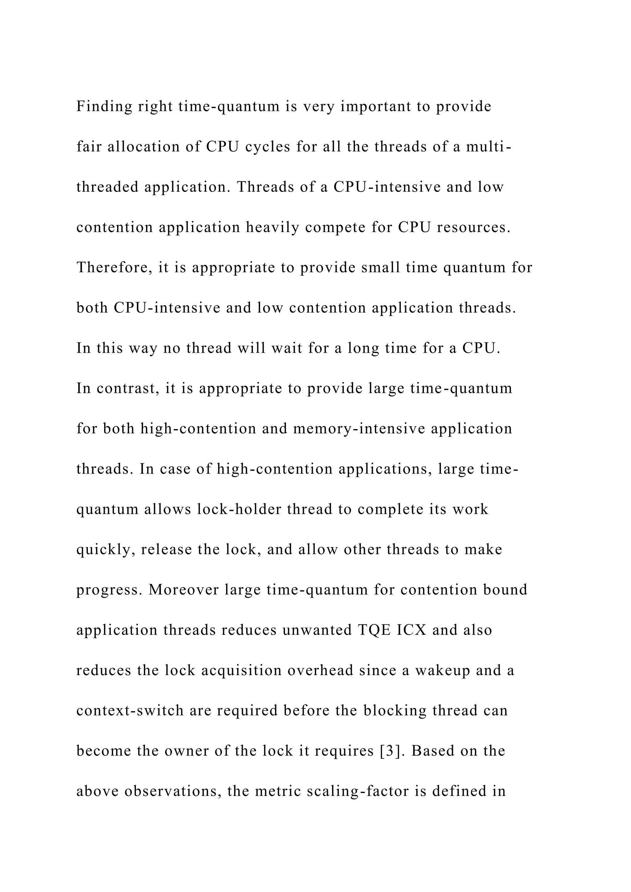 Finding right time-quantum is very important to provide
fair allocation of CPU cycles for all the threads of a multi-
threaded application. Threads of a CPU-intensive and low
contention application heavily compete for CPU resources.
Therefore, it is appropriate to provide small time quantum for
both CPU-intensive and low contention application threads.
In this way no thread will wait for a long time for a CPU.
In contrast, it is appropriate to provide large time-quantum
for both high-contention and memory-intensive application
threads. In case of high-contention applications, large time-
quantum allows lock-holder thread to complete its work
quickly, release the lock, and allow other threads to make
progress. Moreover large time-quantum for contention bound
application threads reduces unwanted TQE ICX and also
reduces the lock acquisition overhead since a wakeup and a
context-switch are required before the blocking thread can
become the owner of the lock it requires [3]. Based on the
above observations, the metric scaling-factor is defined in
 