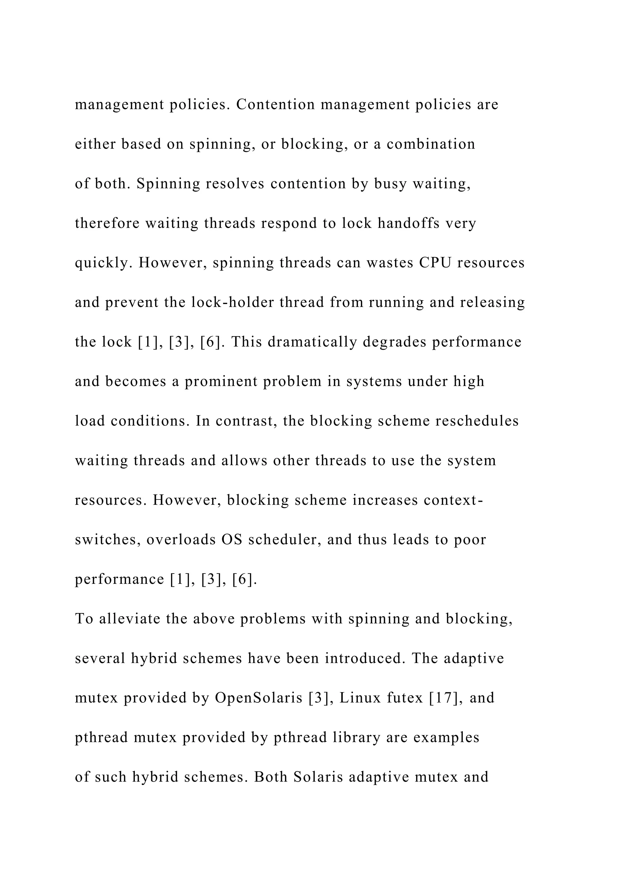 management policies. Contention management policies are
either based on spinning, or blocking, or a combination
of both. Spinning resolves contention by busy waiting,
therefore waiting threads respond to lock handoffs very
quickly. However, spinning threads can wastes CPU resources
and prevent the lock-holder thread from running and releasing
the lock [1], [3], [6]. This dramatically degrades performance
and becomes a prominent problem in systems under high
load conditions. In contrast, the blocking scheme reschedules
waiting threads and allows other threads to use the system
resources. However, blocking scheme increases context-
switches, overloads OS scheduler, and thus leads to poor
performance [1], [3], [6].
To alleviate the above problems with spinning and blocking,
several hybrid schemes have been introduced. The adaptive
mutex provided by OpenSolaris [3], Linux futex [17], and
pthread mutex provided by pthread library are examples
of such hybrid schemes. Both Solaris adaptive mutex and
 