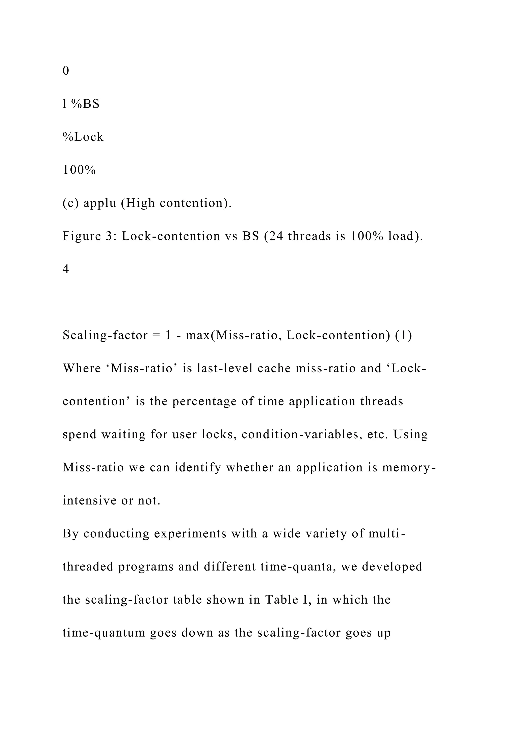0
l %BS
%Lock
100%
(c) applu (High contention).
Figure 3: Lock-contention vs BS (24 threads is 100% load).
4
Scaling-factor = 1 - max(Miss-ratio, Lock-contention) (1)
Where ‘Miss-ratio’ is last-level cache miss-ratio and ‘Lock-
contention’ is the percentage of time application threads
spend waiting for user locks, condition-variables, etc. Using
Miss-ratio we can identify whether an application is memory-
intensive or not.
By conducting experiments with a wide variety of multi-
threaded programs and different time-quanta, we developed
the scaling-factor table shown in Table I, in which the
time-quantum goes down as the scaling-factor goes up
 