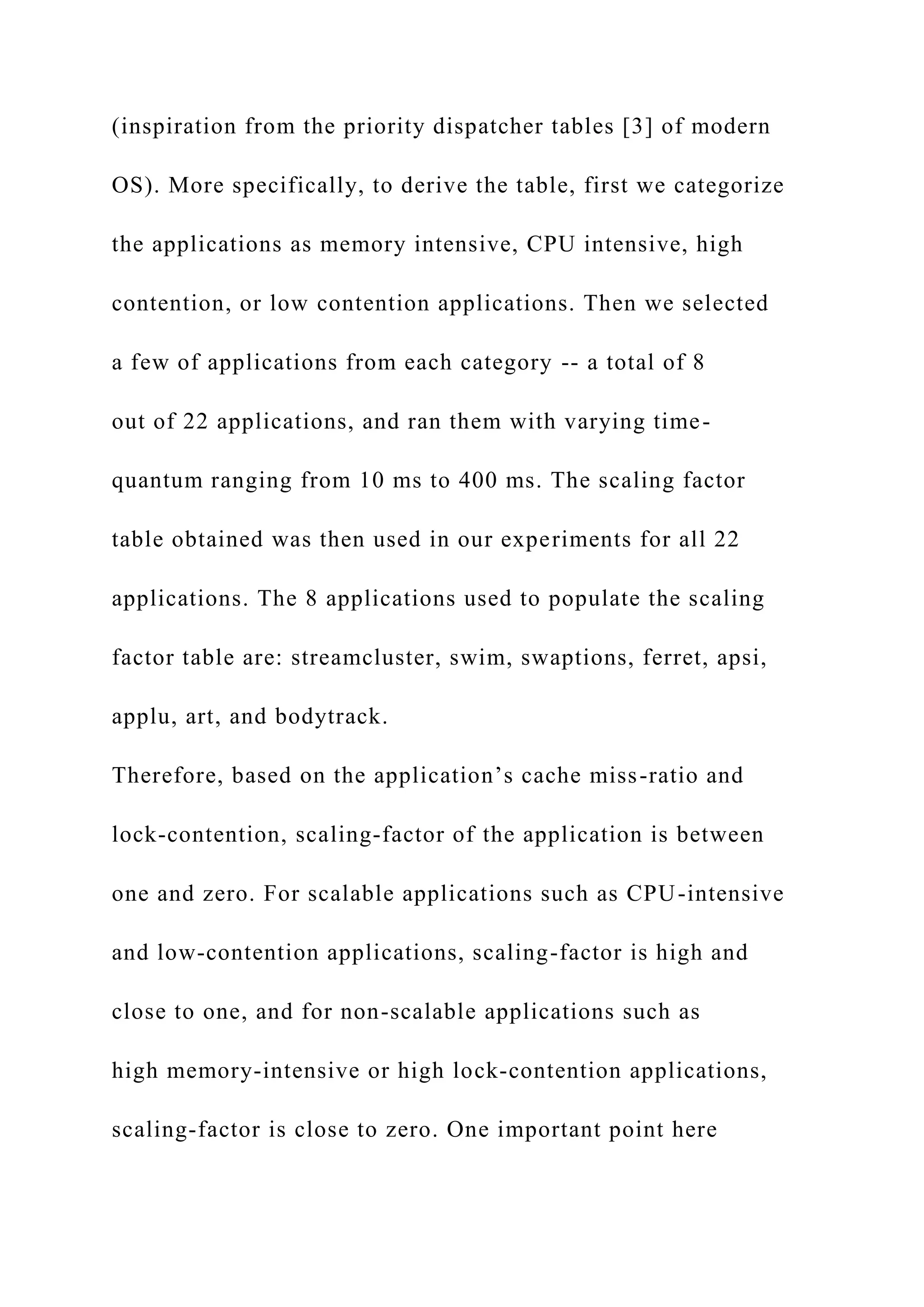 (inspiration from the priority dispatcher tables [3] of modern
OS). More specifically, to derive the table, first we categorize
the applications as memory intensive, CPU intensive, high
contention, or low contention applications. Then we selected
a few of applications from each category -- a total of 8
out of 22 applications, and ran them with varying time-
quantum ranging from 10 ms to 400 ms. The scaling factor
table obtained was then used in our experiments for all 22
applications. The 8 applications used to populate the scaling
factor table are: streamcluster, swim, swaptions, ferret, apsi,
applu, art, and bodytrack.
Therefore, based on the application’s cache miss-ratio and
lock-contention, scaling-factor of the application is between
one and zero. For scalable applications such as CPU-intensive
and low-contention applications, scaling-factor is high and
close to one, and for non-scalable applications such as
high memory-intensive or high lock-contention applications,
scaling-factor is close to zero. One important point here
 