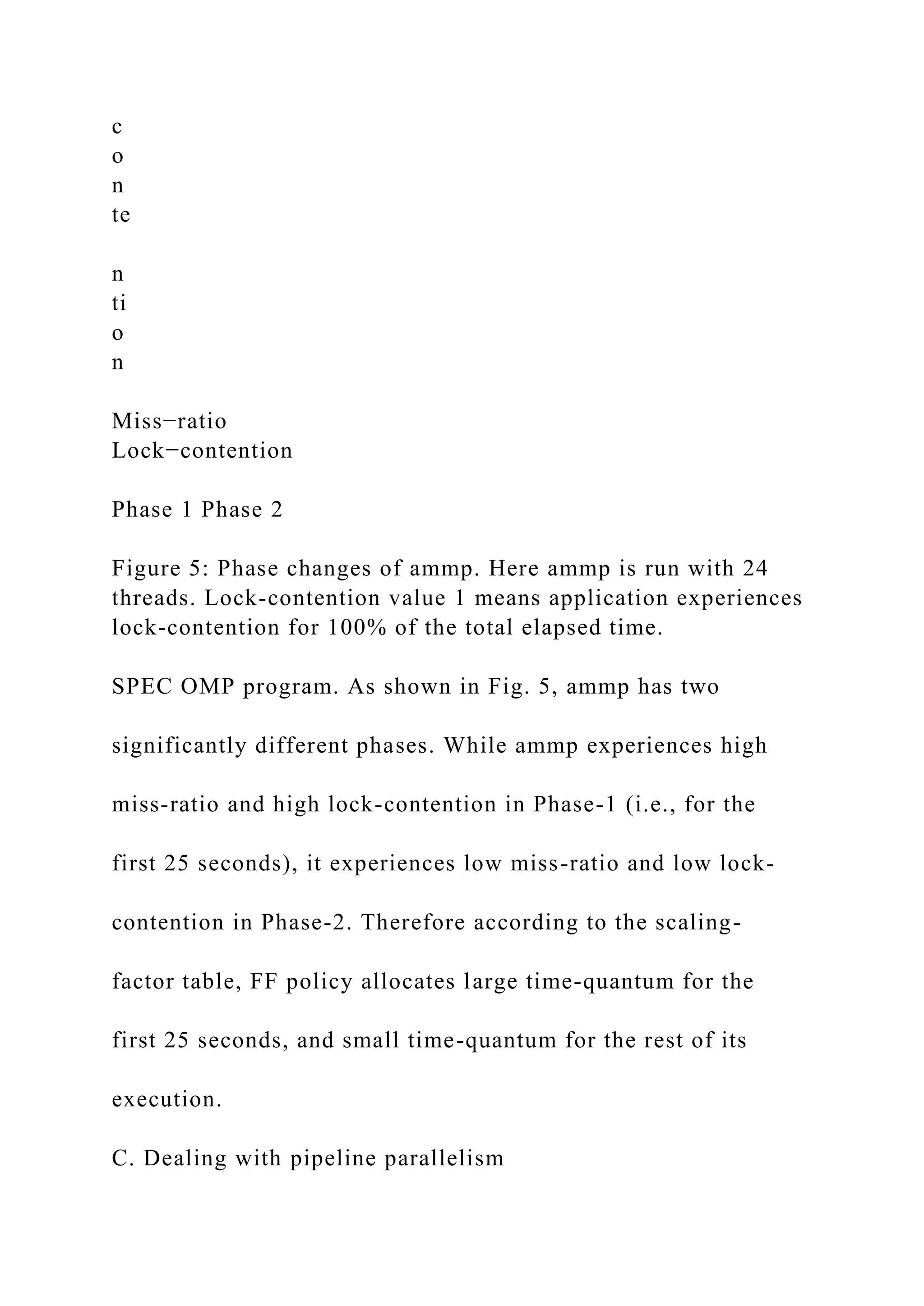 c
o
n
te
n
ti
o
n
Miss−ratio
Lock−contention
Phase 1 Phase 2
Figure 5: Phase changes of ammp. Here ammp is run with 24
threads. Lock-contention value 1 means application experiences
lock-contention for 100% of the total elapsed time.
SPEC OMP program. As shown in Fig. 5, ammp has two
significantly different phases. While ammp experiences high
miss-ratio and high lock-contention in Phase-1 (i.e., for the
first 25 seconds), it experiences low miss-ratio and low lock-
contention in Phase-2. Therefore according to the scaling-
factor table, FF policy allocates large time-quantum for the
first 25 seconds, and small time-quantum for the rest of its
execution.
C. Dealing with pipeline parallelism
 