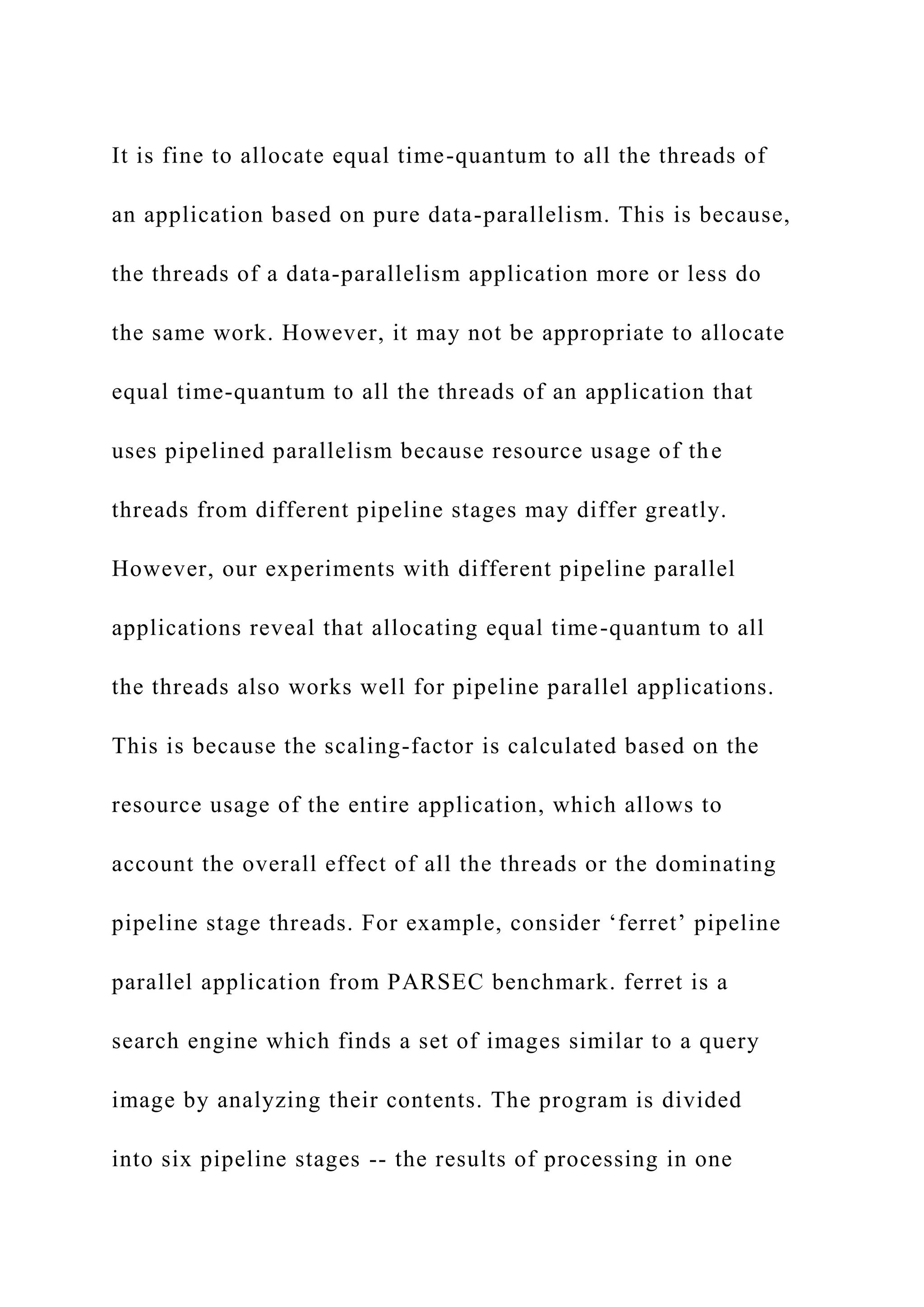 It is fine to allocate equal time-quantum to all the threads of
an application based on pure data-parallelism. This is because,
the threads of a data-parallelism application more or less do
the same work. However, it may not be appropriate to allocate
equal time-quantum to all the threads of an application that
uses pipelined parallelism because resource usage of the
threads from different pipeline stages may differ greatly.
However, our experiments with different pipeline parallel
applications reveal that allocating equal time-quantum to all
the threads also works well for pipeline parallel applications.
This is because the scaling-factor is calculated based on the
resource usage of the entire application, which allows to
account the overall effect of all the threads or the dominating
pipeline stage threads. For example, consider ‘ferret’ pipeline
parallel application from PARSEC benchmark. ferret is a
search engine which finds a set of images similar to a query
image by analyzing their contents. The program is divided
into six pipeline stages -- the results of processing in one
 