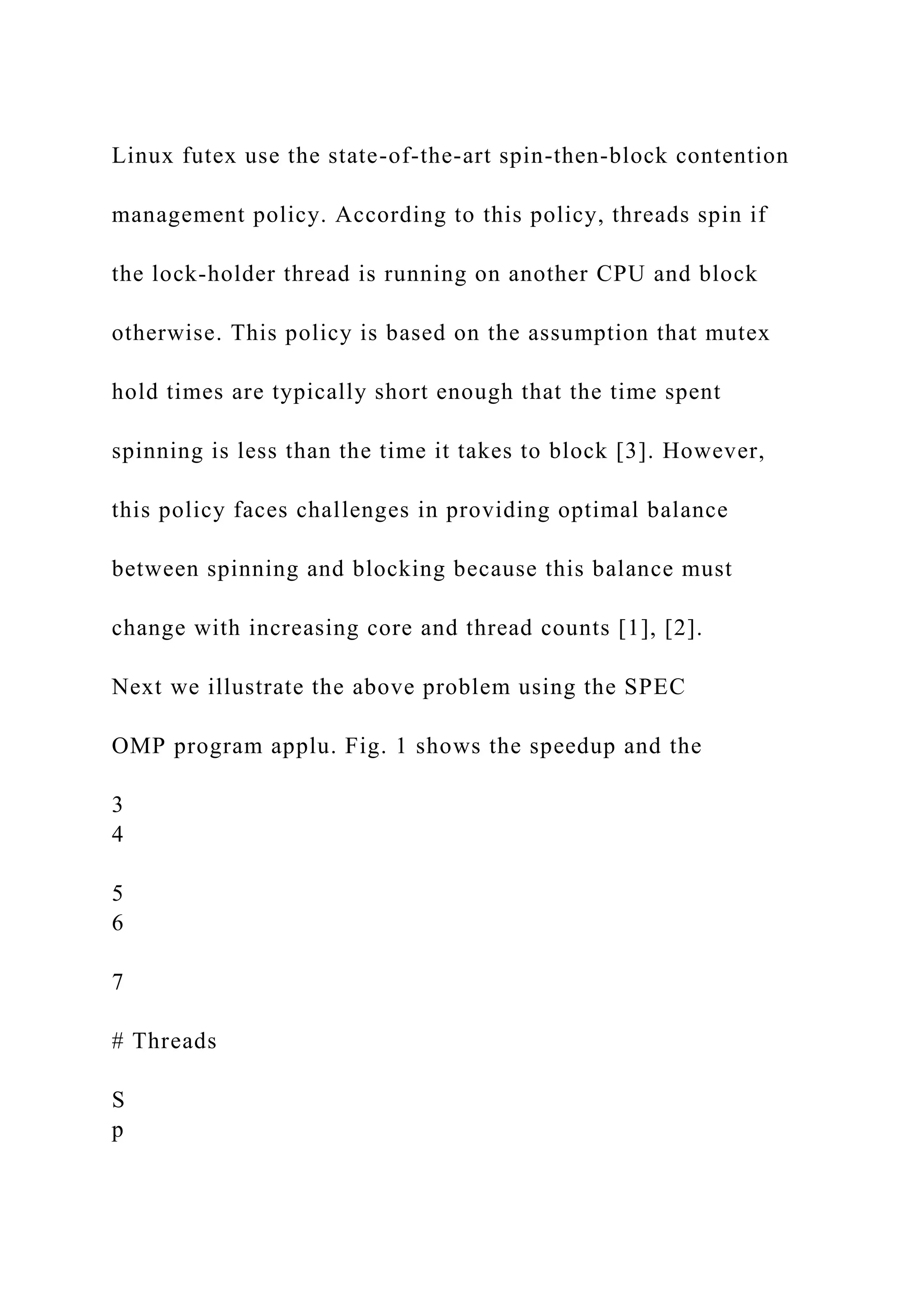 Linux futex use the state-of-the-art spin-then-block contention
management policy. According to this policy, threads spin if
the lock-holder thread is running on another CPU and block
otherwise. This policy is based on the assumption that mutex
hold times are typically short enough that the time spent
spinning is less than the time it takes to block [3]. However,
this policy faces challenges in providing optimal balance
between spinning and blocking because this balance must
change with increasing core and thread counts [1], [2].
Next we illustrate the above problem using the SPEC
OMP program applu. Fig. 1 shows the speedup and the
3
4
5
6
7
# Threads
S
p
 