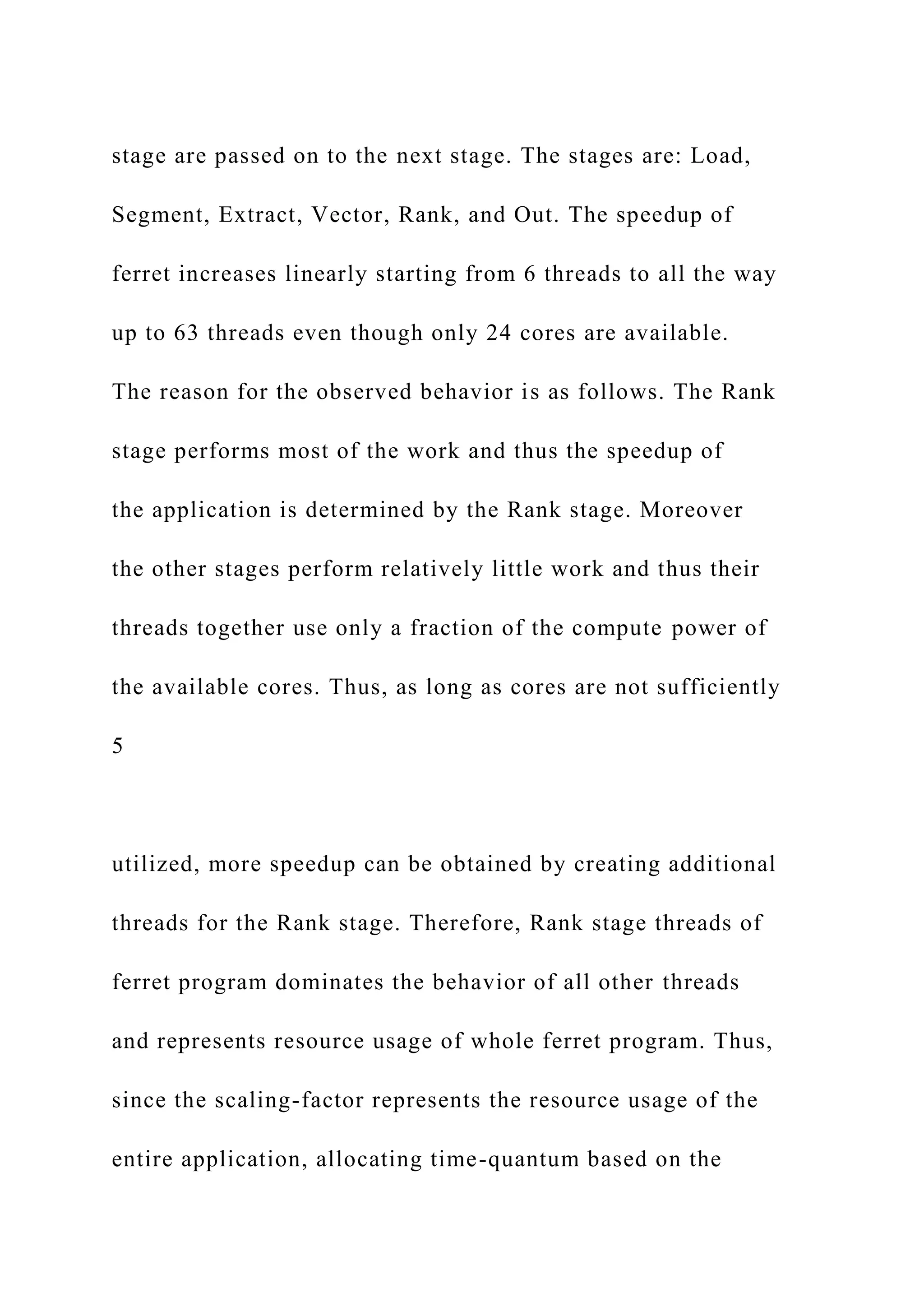 stage are passed on to the next stage. The stages are: Load,
Segment, Extract, Vector, Rank, and Out. The speedup of
ferret increases linearly starting from 6 threads to all the way
up to 63 threads even though only 24 cores are available.
The reason for the observed behavior is as follows. The Rank
stage performs most of the work and thus the speedup of
the application is determined by the Rank stage. Moreover
the other stages perform relatively little work and thus their
threads together use only a fraction of the compute power of
the available cores. Thus, as long as cores are not sufficiently
5
utilized, more speedup can be obtained by creating additional
threads for the Rank stage. Therefore, Rank stage threads of
ferret program dominates the behavior of all other threads
and represents resource usage of whole ferret program. Thus,
since the scaling-factor represents the resource usage of the
entire application, allocating time-quantum based on the
 