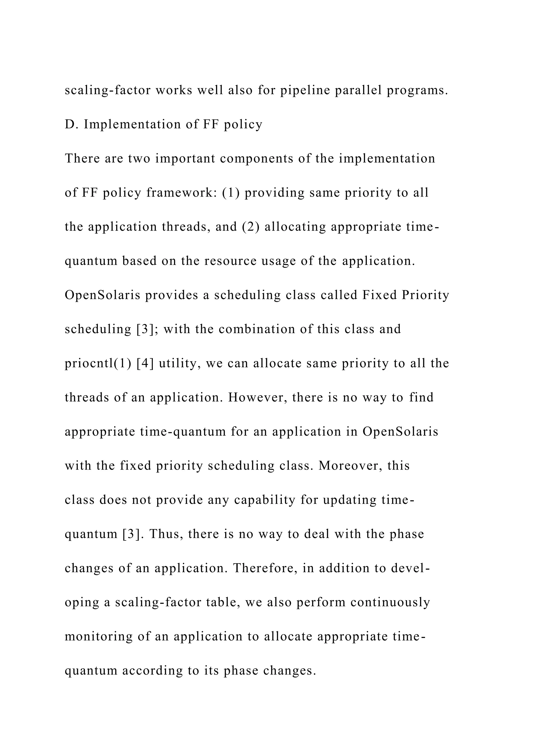 scaling-factor works well also for pipeline parallel programs.
D. Implementation of FF policy
There are two important components of the implementation
of FF policy framework: (1) providing same priority to all
the application threads, and (2) allocating appropriate time-
quantum based on the resource usage of the application.
OpenSolaris provides a scheduling class called Fixed Priority
scheduling [3]; with the combination of this class and
priocntl(1) [4] utility, we can allocate same priority to all the
threads of an application. However, there is no way to find
appropriate time-quantum for an application in OpenSolaris
with the fixed priority scheduling class. Moreover, this
class does not provide any capability for updating time-
quantum [3]. Thus, there is no way to deal with the phase
changes of an application. Therefore, in addition to devel-
oping a scaling-factor table, we also perform continuously
monitoring of an application to allocate appropriate time-
quantum according to its phase changes.
 