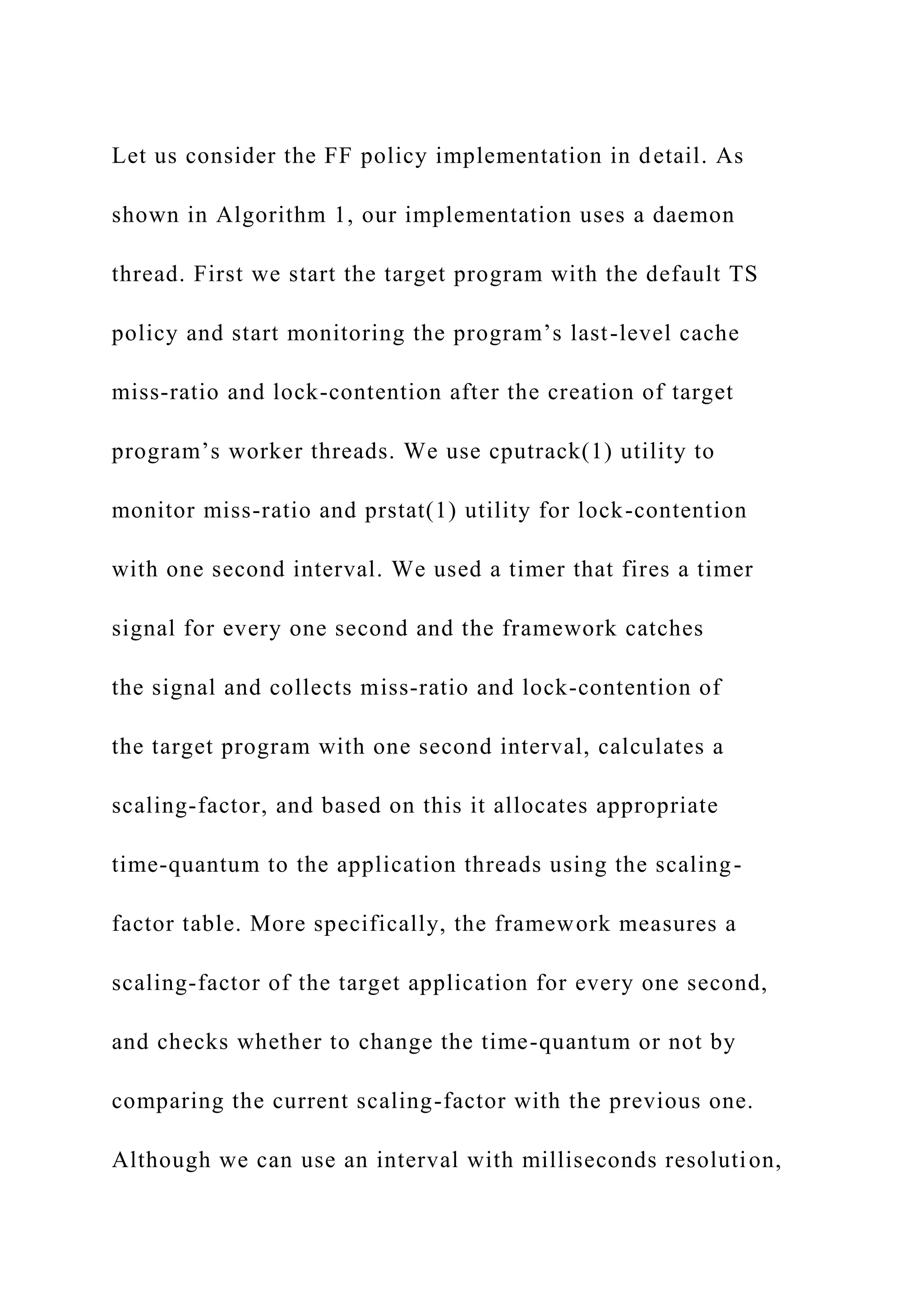 Let us consider the FF policy implementation in detail. As
shown in Algorithm 1, our implementation uses a daemon
thread. First we start the target program with the default TS
policy and start monitoring the program’s last-level cache
miss-ratio and lock-contention after the creation of target
program’s worker threads. We use cputrack(1) utility to
monitor miss-ratio and prstat(1) utility for lock-contention
with one second interval. We used a timer that fires a timer
signal for every one second and the framework catches
the signal and collects miss-ratio and lock-contention of
the target program with one second interval, calculates a
scaling-factor, and based on this it allocates appropriate
time-quantum to the application threads using the scaling-
factor table. More specifically, the framework measures a
scaling-factor of the target application for every one second,
and checks whether to change the time-quantum or not by
comparing the current scaling-factor with the previous one.
Although we can use an interval with milliseconds resolution,
 