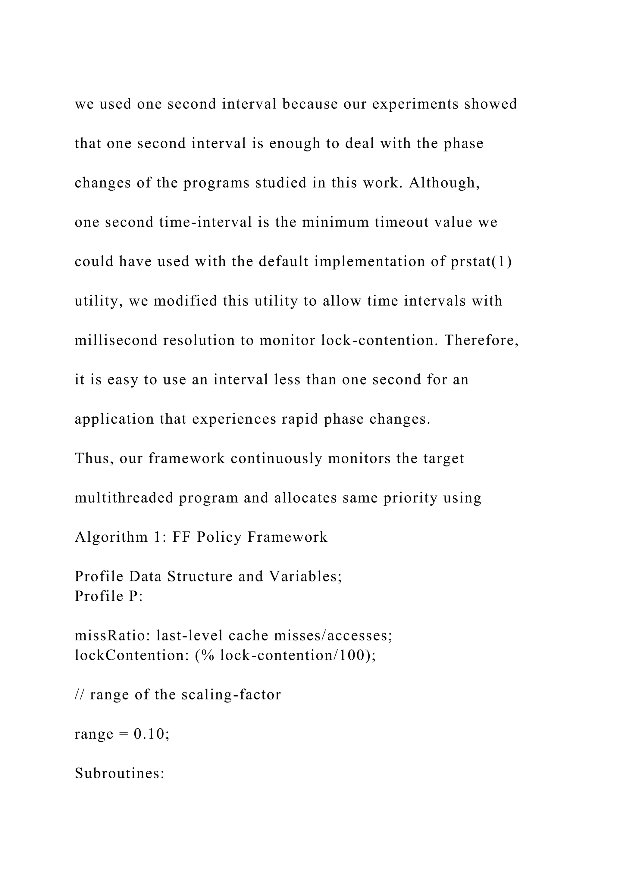 we used one second interval because our experiments showed
that one second interval is enough to deal with the phase
changes of the programs studied in this work. Although,
one second time-interval is the minimum timeout value we
could have used with the default implementation of prstat(1)
utility, we modified this utility to allow time intervals with
millisecond resolution to monitor lock-contention. Therefore,
it is easy to use an interval less than one second for an
application that experiences rapid phase changes.
Thus, our framework continuously monitors the target
multithreaded program and allocates same priority using
Algorithm 1: FF Policy Framework
Profile Data Structure and Variables;
Profile P:
missRatio: last-level cache misses/accesses;
lockContention: (% lock-contention/100);
// range of the scaling-factor
range = 0.10;
Subroutines:
 