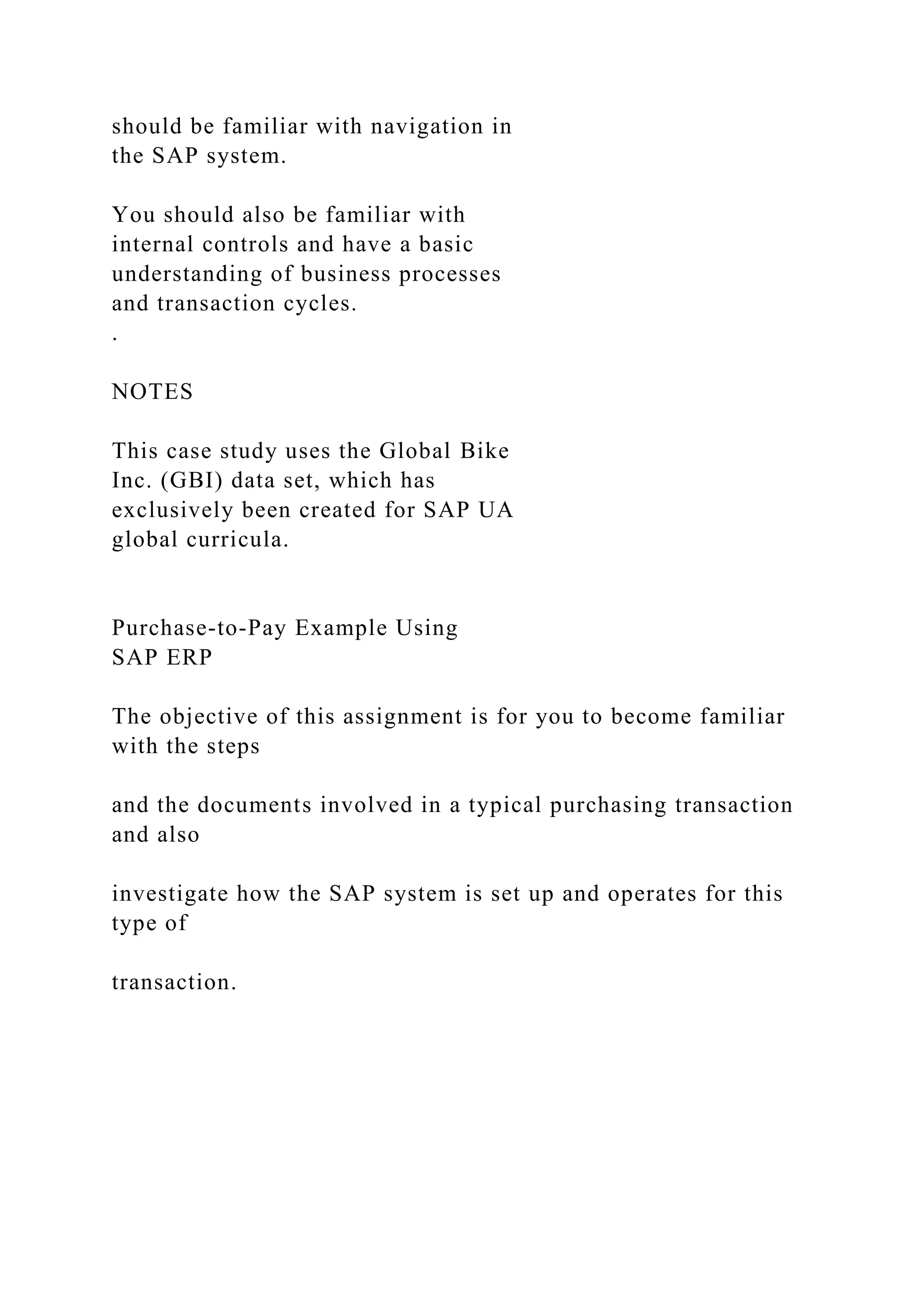 should be familiar with navigation in
the SAP system.
You should also be familiar with
internal controls and have a basic
understanding of business processes
and transaction cycles.
.
NOTES
This case study uses the Global Bike
Inc. (GBI) data set, which has
exclusively been created for SAP UA
global curricula.
Purchase-to-Pay Example Using
SAP ERP
The objective of this assignment is for you to become familiar
with the steps
and the documents involved in a typical purchasing transaction
and also
investigate how the SAP system is set up and operates for this
type of
transaction.
 