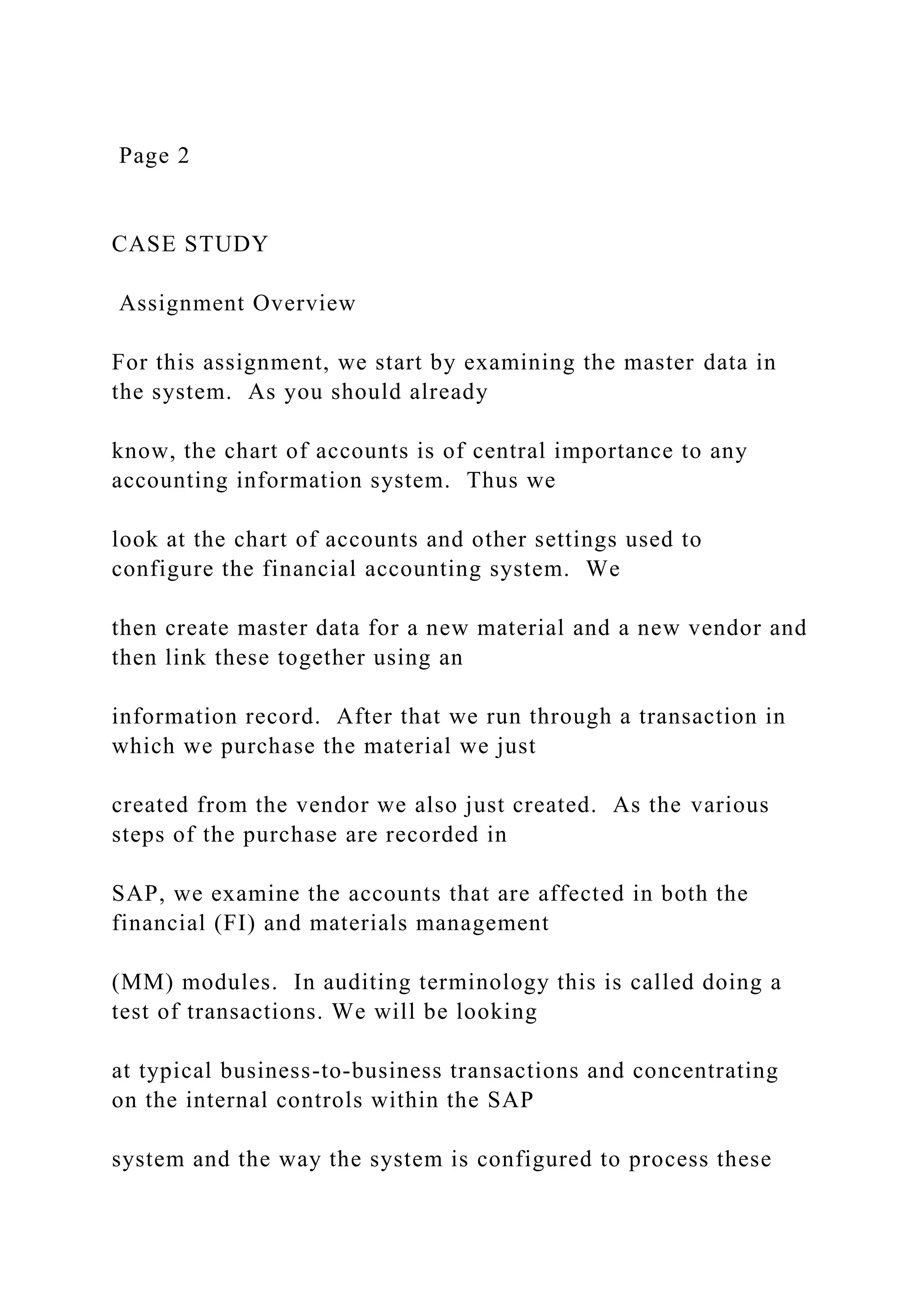 Page 2
CASE STUDY
Assignment Overview
For this assignment, we start by examining the master data in
the system. As you should already
know, the chart of accounts is of central importance to any
accounting information system. Thus we
look at the chart of accounts and other settings used to
configure the financial accounting system. We
then create master data for a new material and a new vendor and
then link these together using an
information record. After that we run through a transaction in
which we purchase the material we just
created from the vendor we also just created. As the various
steps of the purchase are recorded in
SAP, we examine the accounts that are affected in both the
financial (FI) and materials management
(MM) modules. In auditing terminology this is called doing a
test of transactions. We will be looking
at typical business-to-business transactions and concentrating
on the internal controls within the SAP
system and the way the system is configured to process these
 