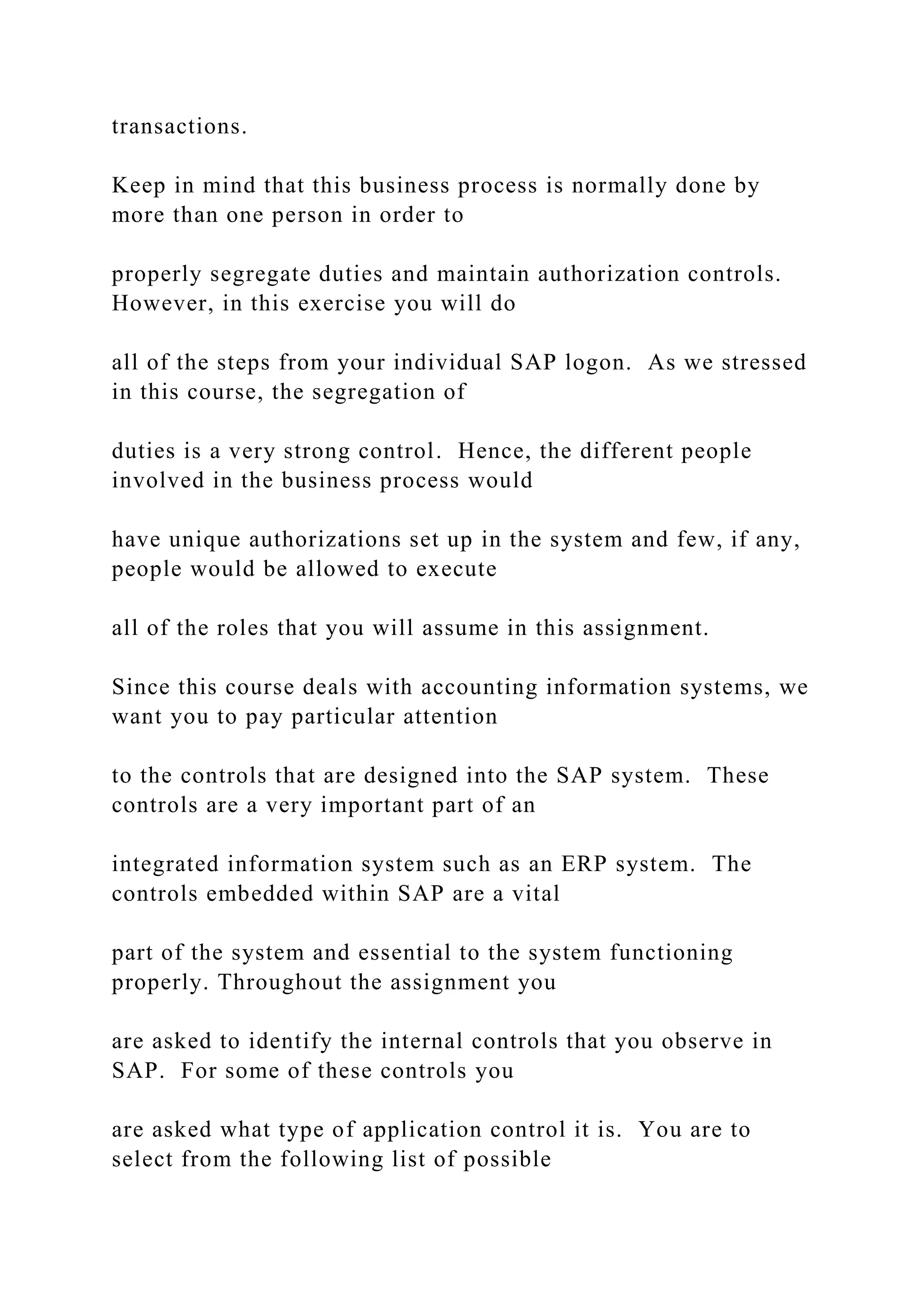transactions.
Keep in mind that this business process is normally done by
more than one person in order to
properly segregate duties and maintain authorization controls.
However, in this exercise you will do
all of the steps from your individual SAP logon. As we stressed
in this course, the segregation of
duties is a very strong control. Hence, the different people
involved in the business process would
have unique authorizations set up in the system and few, if any,
people would be allowed to execute
all of the roles that you will assume in this assignment.
Since this course deals with accounting information systems, we
want you to pay particular attention
to the controls that are designed into the SAP system. These
controls are a very important part of an
integrated information system such as an ERP system. The
controls embedded within SAP are a vital
part of the system and essential to the system functioning
properly. Throughout the assignment you
are asked to identify the internal controls that you observe in
SAP. For some of these controls you
are asked what type of application control it is. You are to
select from the following list of possible
 