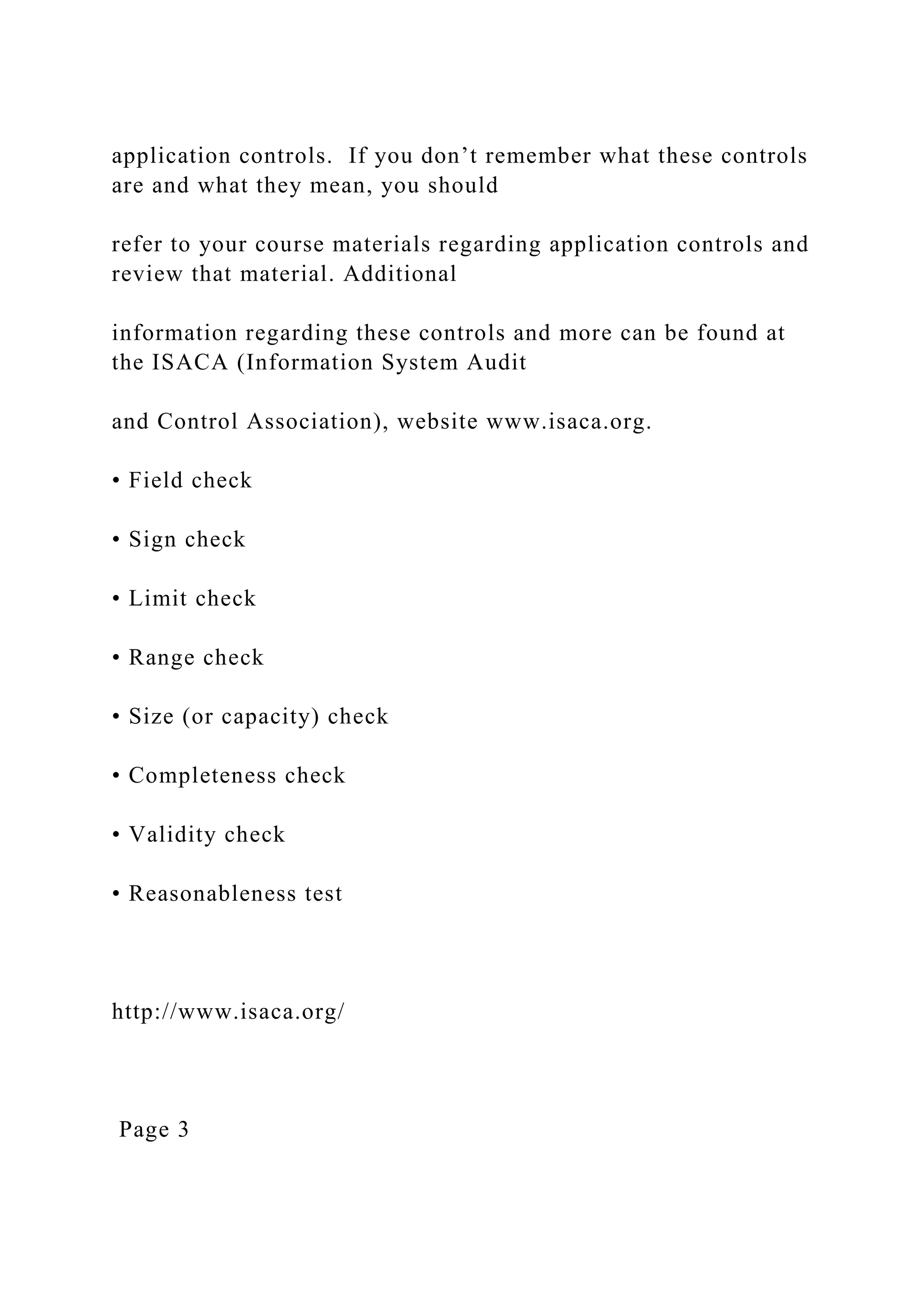 application controls. If you don’t remember what these controls
are and what they mean, you should
refer to your course materials regarding application controls and
review that material. Additional
information regarding these controls and more can be found at
the ISACA (Information System Audit
and Control Association), website www.isaca.org.
• Field check
• Sign check
• Limit check
• Range check
• Size (or capacity) check
• Completeness check
• Validity check
• Reasonableness test
http://www.isaca.org/
Page 3
 