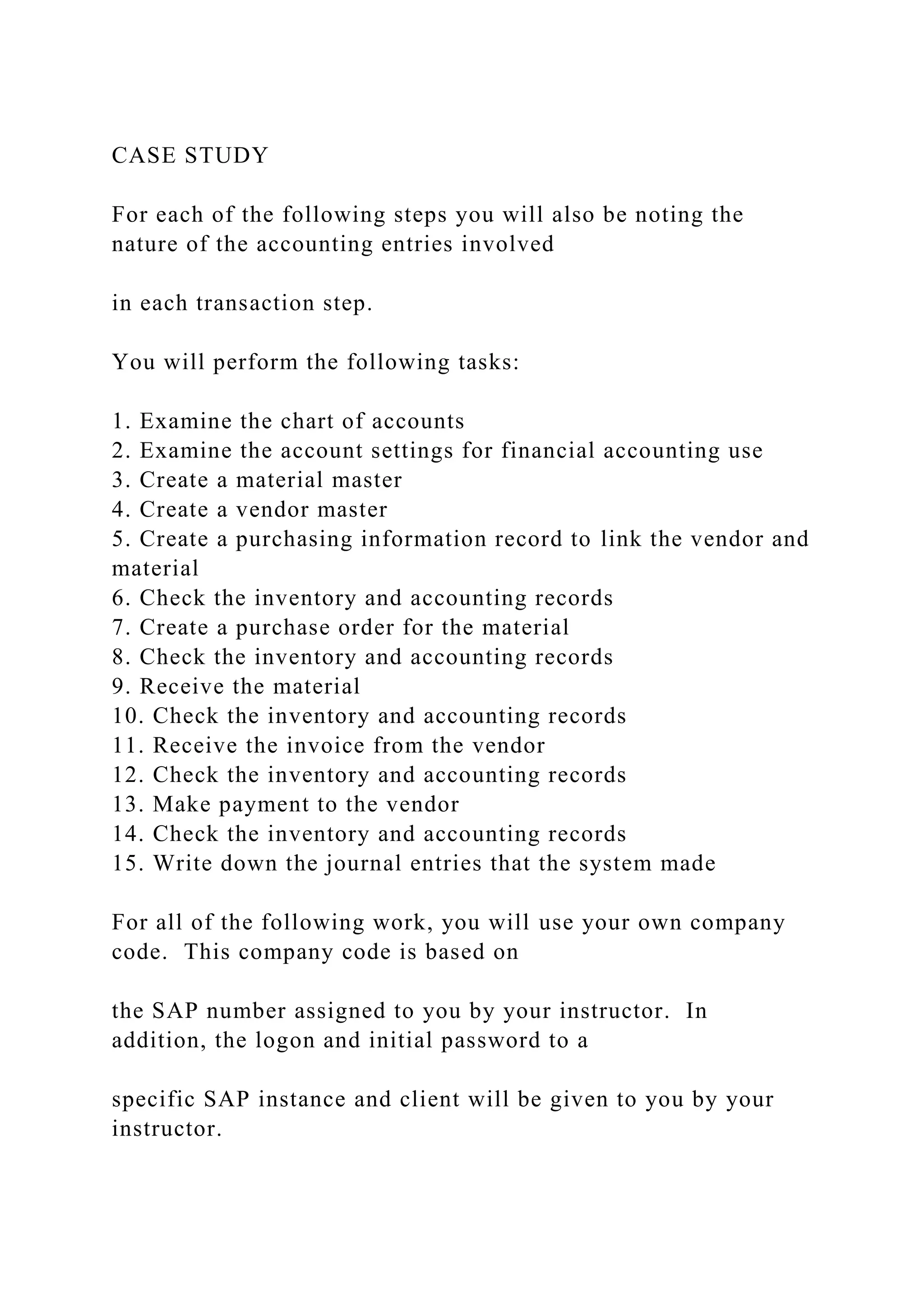 CASE STUDY
For each of the following steps you will also be noting the
nature of the accounting entries involved
in each transaction step.
You will perform the following tasks:
1. Examine the chart of accounts
2. Examine the account settings for financial accounting use
3. Create a material master
4. Create a vendor master
5. Create a purchasing information record to link the vendor and
material
6. Check the inventory and accounting records
7. Create a purchase order for the material
8. Check the inventory and accounting records
9. Receive the material
10. Check the inventory and accounting records
11. Receive the invoice from the vendor
12. Check the inventory and accounting records
13. Make payment to the vendor
14. Check the inventory and accounting records
15. Write down the journal entries that the system made
For all of the following work, you will use your own company
code. This company code is based on
the SAP number assigned to you by your instructor. In
addition, the logon and initial password to a
specific SAP instance and client will be given to you by your
instructor.
 