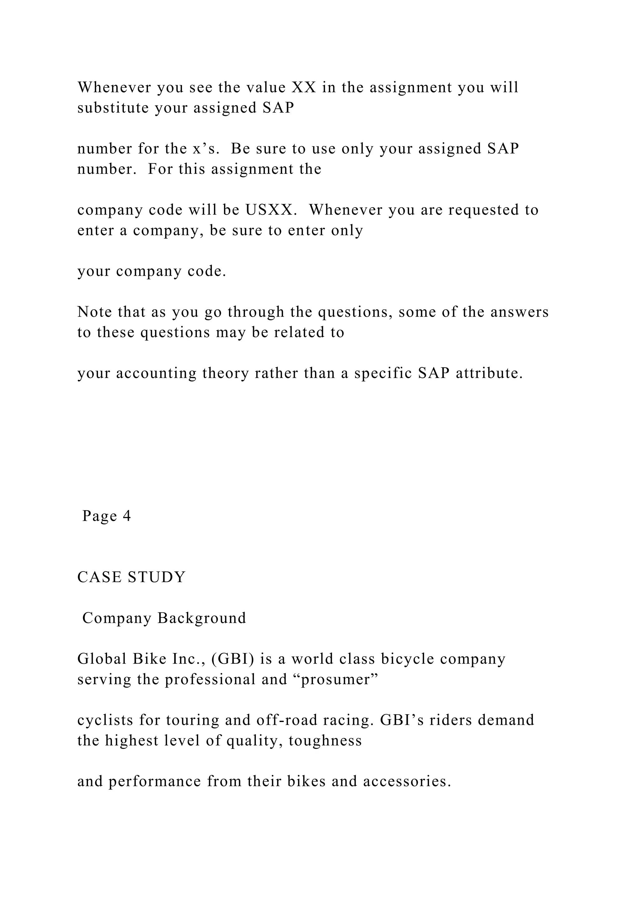 Whenever you see the value XX in the assignment you will
substitute your assigned SAP
number for the x’s. Be sure to use only your assigned SAP
number. For this assignment the
company code will be USXX. Whenever you are requested to
enter a company, be sure to enter only
your company code.
Note that as you go through the questions, some of the answers
to these questions may be related to
your accounting theory rather than a specific SAP attribute.
Page 4
CASE STUDY
Company Background
Global Bike Inc., (GBI) is a world class bicycle company
serving the professional and “prosumer”
cyclists for touring and off-road racing. GBI’s riders demand
the highest level of quality, toughness
and performance from their bikes and accessories.
 