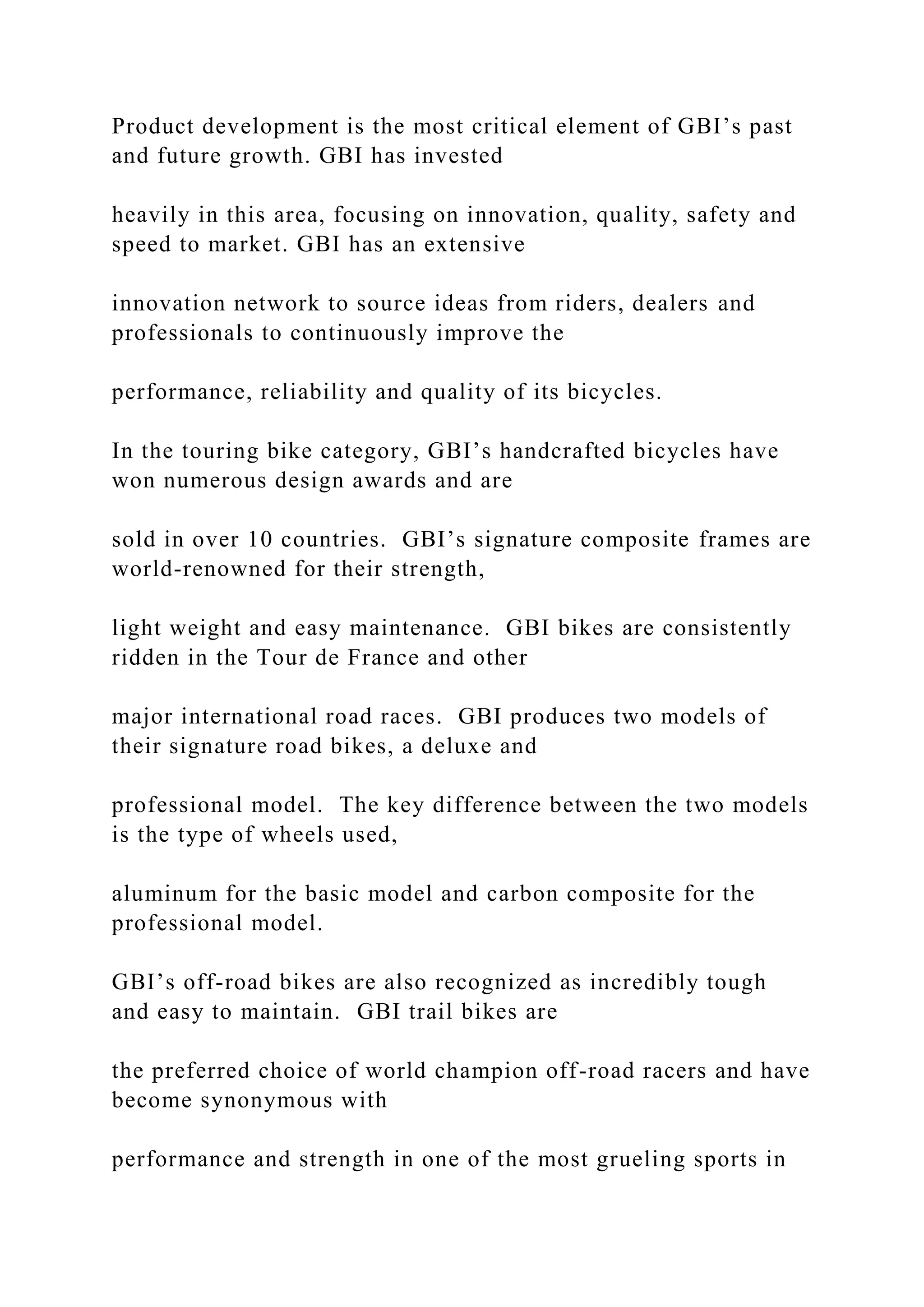 Product development is the most critical element of GBI’s past
and future growth. GBI has invested
heavily in this area, focusing on innovation, quality, safety and
speed to market. GBI has an extensive
innovation network to source ideas from riders, dealers and
professionals to continuously improve the
performance, reliability and quality of its bicycles.
In the touring bike category, GBI’s handcrafted bicycles have
won numerous design awards and are
sold in over 10 countries. GBI’s signature composite frames are
world-renowned for their strength,
light weight and easy maintenance. GBI bikes are consistently
ridden in the Tour de France and other
major international road races. GBI produces two models of
their signature road bikes, a deluxe and
professional model. The key difference between the two models
is the type of wheels used,
aluminum for the basic model and carbon composite for the
professional model.
GBI’s off-road bikes are also recognized as incredibly tough
and easy to maintain. GBI trail bikes are
the preferred choice of world champion off-road racers and have
become synonymous with
performance and strength in one of the most grueling sports in
 
