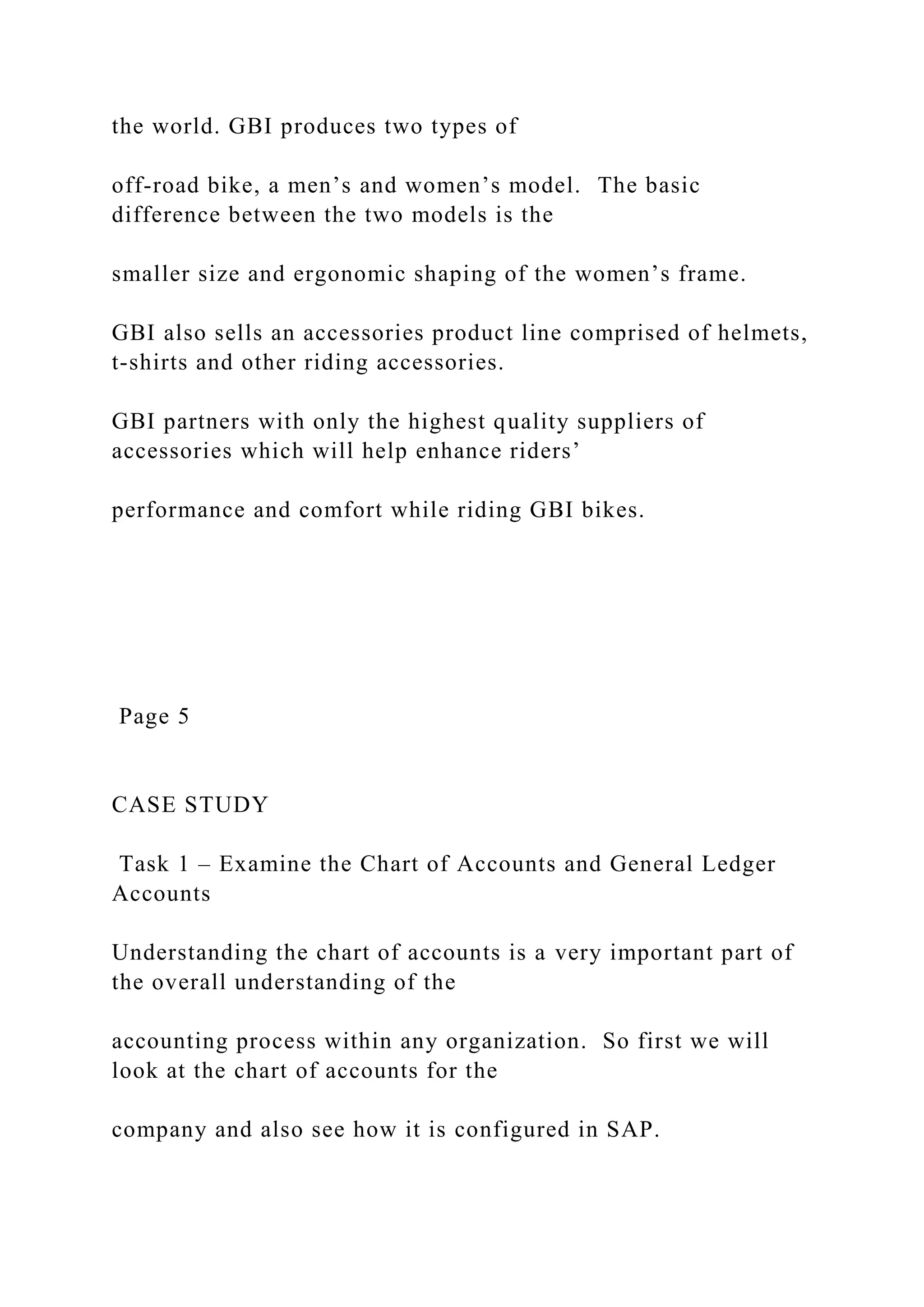the world. GBI produces two types of
off-road bike, a men’s and women’s model. The basic
difference between the two models is the
smaller size and ergonomic shaping of the women’s frame.
GBI also sells an accessories product line comprised of helmets,
t-shirts and other riding accessories.
GBI partners with only the highest quality suppliers of
accessories which will help enhance riders’
performance and comfort while riding GBI bikes.
Page 5
CASE STUDY
Task 1 – Examine the Chart of Accounts and General Ledger
Accounts
Understanding the chart of accounts is a very important part of
the overall understanding of the
accounting process within any organization. So first we will
look at the chart of accounts for the
company and also see how it is configured in SAP.
 