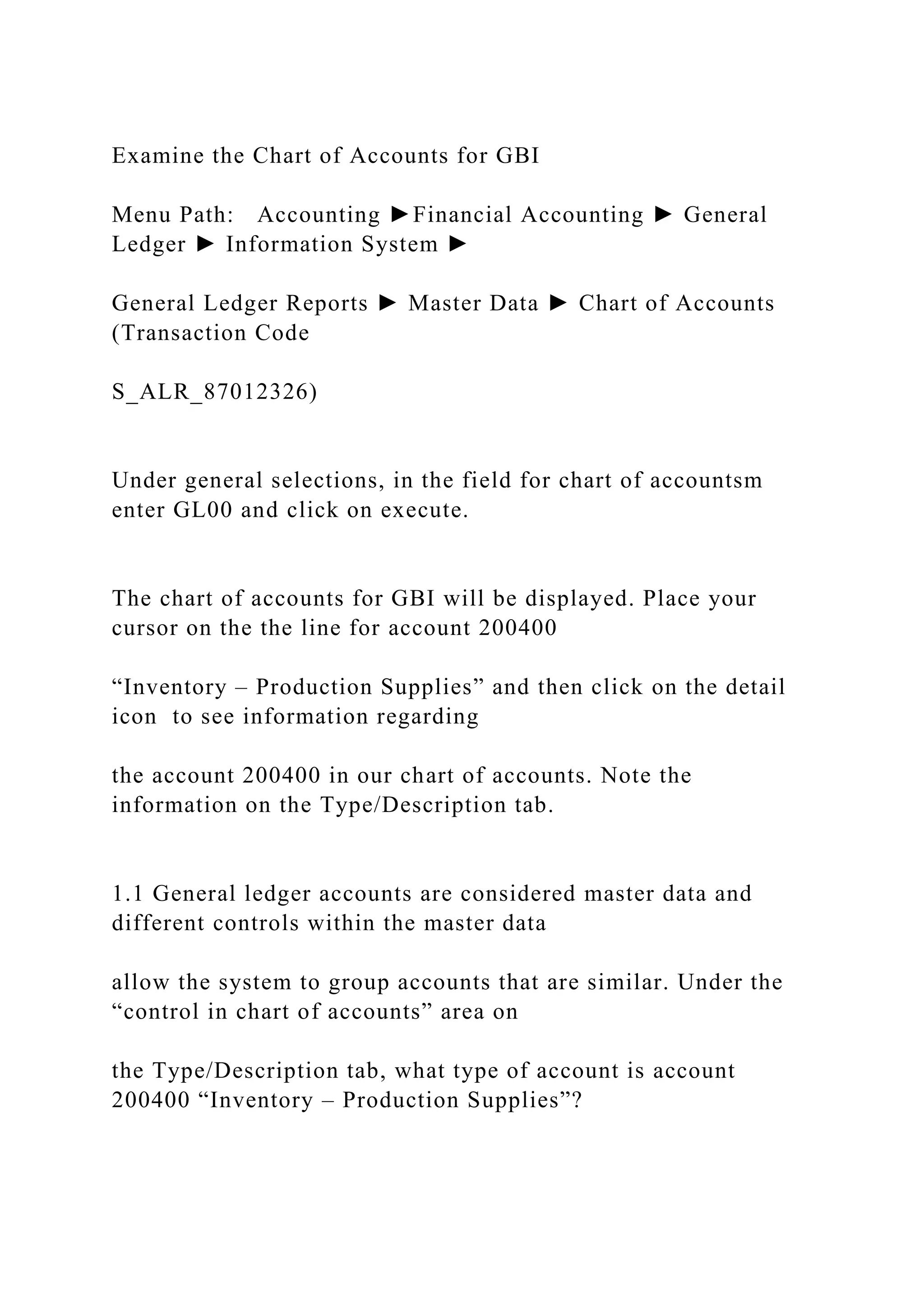 Examine the Chart of Accounts for GBI
Menu Path: Accounting ►Financial Accounting ► General
Ledger ► Information System ►
General Ledger Reports ► Master Data ► Chart of Accounts
(Transaction Code
S_ALR_87012326)
Under general selections, in the field for chart of accountsm
enter GL00 and click on execute.
The chart of accounts for GBI will be displayed. Place your
cursor on the the line for account 200400
“Inventory – Production Supplies” and then click on the detail
icon to see information regarding
the account 200400 in our chart of accounts. Note the
information on the Type/Description tab.
1.1 General ledger accounts are considered master data and
different controls within the master data
allow the system to group accounts that are similar. Under the
“control in chart of accounts” area on
the Type/Description tab, what type of account is account
200400 “Inventory – Production Supplies”?
 