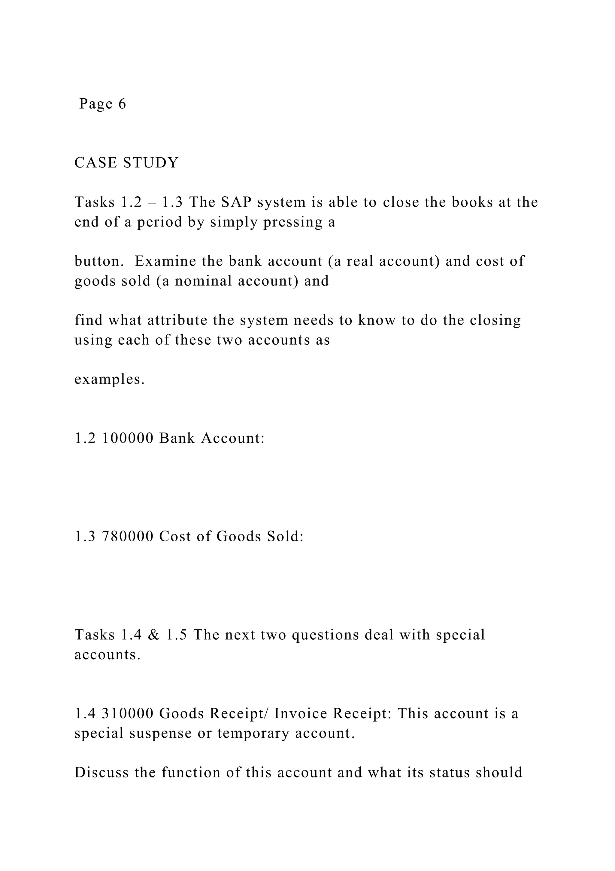 Page 6
CASE STUDY
Tasks 1.2 – 1.3 The SAP system is able to close the books at the
end of a period by simply pressing a
button. Examine the bank account (a real account) and cost of
goods sold (a nominal account) and
find what attribute the system needs to know to do the closing
using each of these two accounts as
examples.
1.2 100000 Bank Account:
1.3 780000 Cost of Goods Sold:
Tasks 1.4 & 1.5 The next two questions deal with special
accounts.
1.4 310000 Goods Receipt/ Invoice Receipt: This account is a
special suspense or temporary account.
Discuss the function of this account and what its status should
 