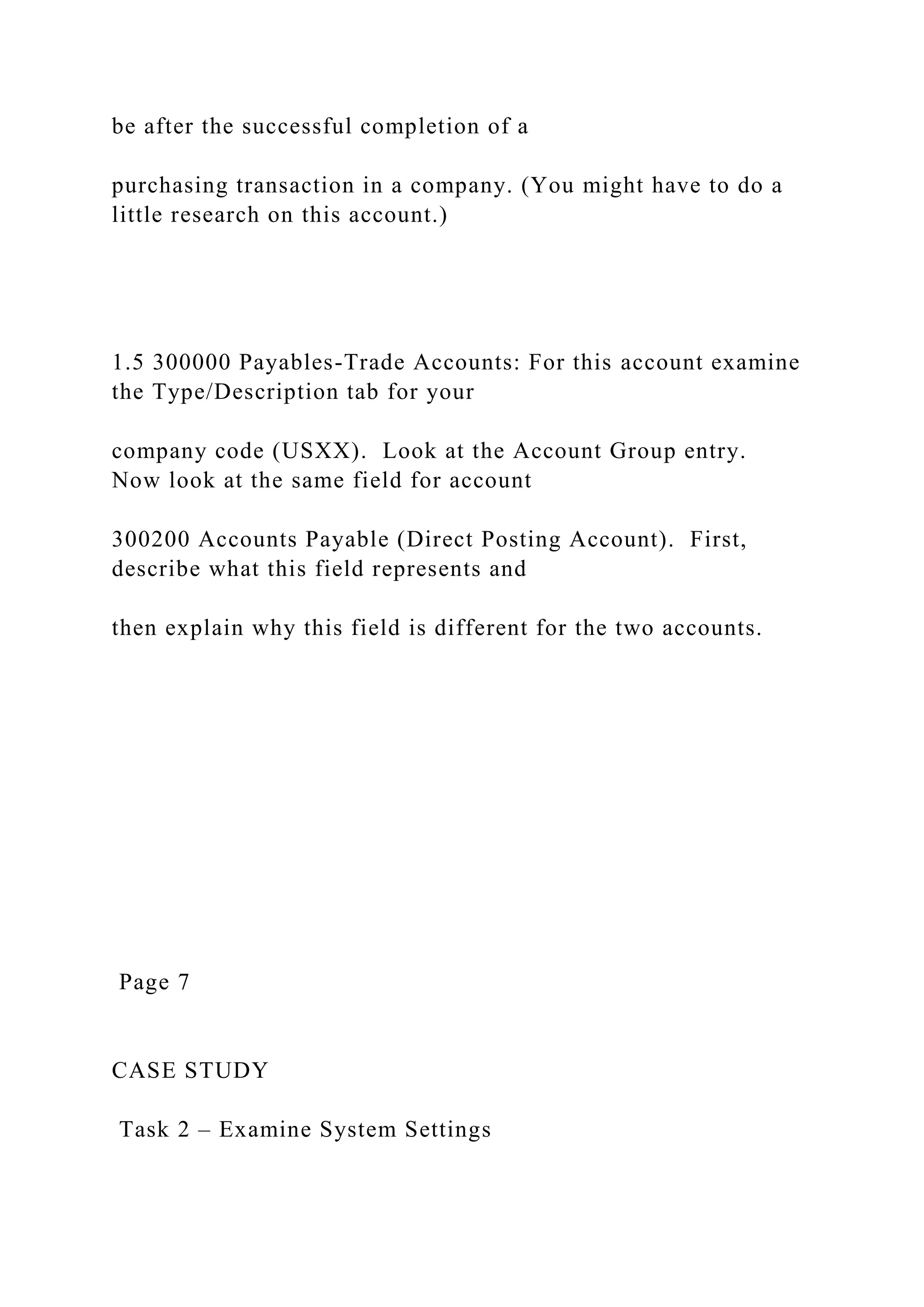 be after the successful completion of a
purchasing transaction in a company. (You might have to do a
little research on this account.)
1.5 300000 Payables-Trade Accounts: For this account examine
the Type/Description tab for your
company code (USXX). Look at the Account Group entry.
Now look at the same field for account
300200 Accounts Payable (Direct Posting Account). First,
describe what this field represents and
then explain why this field is different for the two accounts.
Page 7
CASE STUDY
Task 2 – Examine System Settings
 