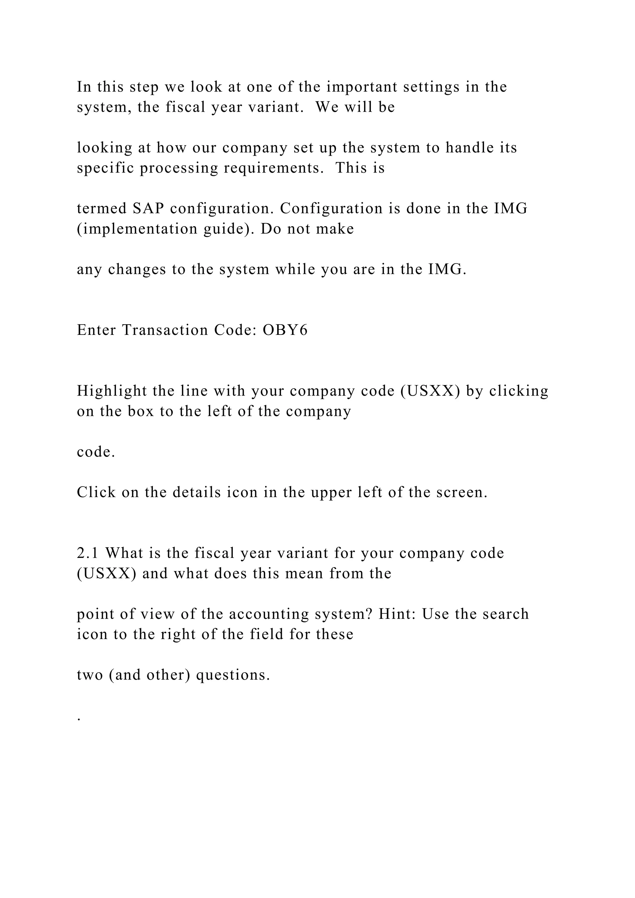 In this step we look at one of the important settings in the
system, the fiscal year variant. We will be
looking at how our company set up the system to handle its
specific processing requirements. This is
termed SAP configuration. Configuration is done in the IMG
(implementation guide). Do not make
any changes to the system while you are in the IMG.
Enter Transaction Code: OBY6
Highlight the line with your company code (USXX) by clicking
on the box to the left of the company
code.
Click on the details icon in the upper left of the screen.
2.1 What is the fiscal year variant for your company code
(USXX) and what does this mean from the
point of view of the accounting system? Hint: Use the search
icon to the right of the field for these
two (and other) questions.
.
 