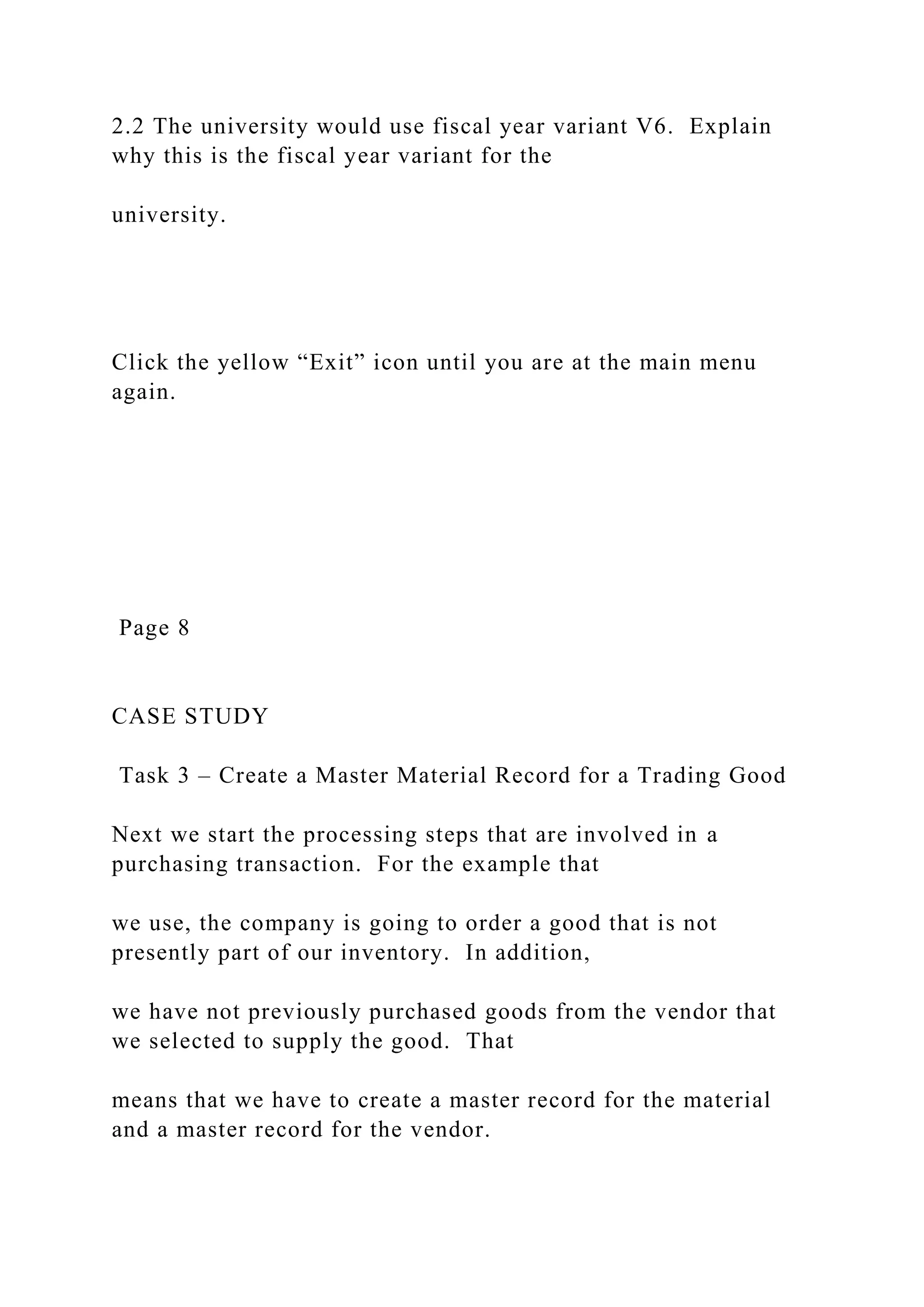 2.2 The university would use fiscal year variant V6. Explain
why this is the fiscal year variant for the
university.
Click the yellow “Exit” icon until you are at the main menu
again.
Page 8
CASE STUDY
Task 3 – Create a Master Material Record for a Trading Good
Next we start the processing steps that are involved in a
purchasing transaction. For the example that
we use, the company is going to order a good that is not
presently part of our inventory. In addition,
we have not previously purchased goods from the vendor that
we selected to supply the good. That
means that we have to create a master record for the material
and a master record for the vendor.
 