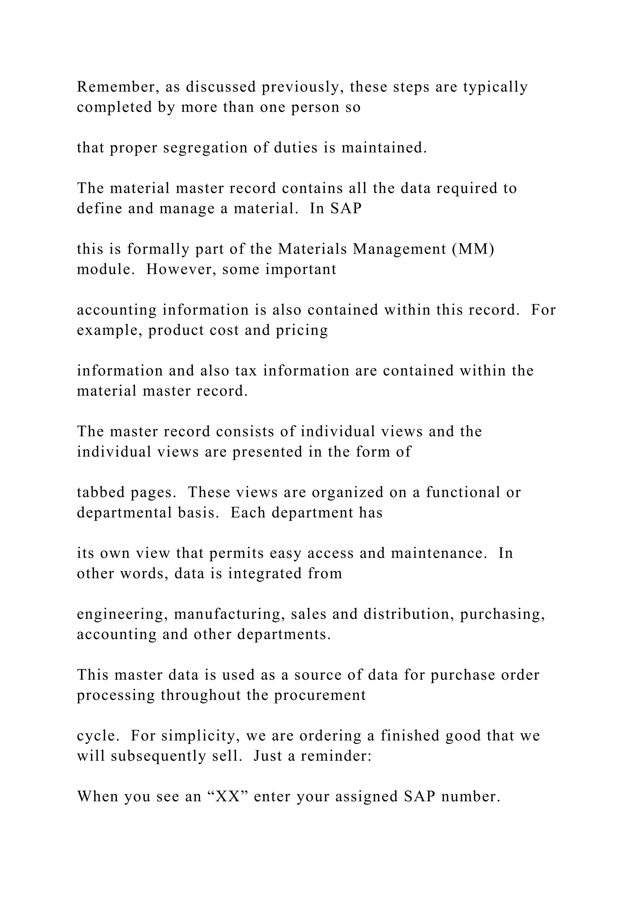 Remember, as discussed previously, these steps are typically
completed by more than one person so
that proper segregation of duties is maintained.
The material master record contains all the data required to
define and manage a material. In SAP
this is formally part of the Materials Management (MM)
module. However, some important
accounting information is also contained within this record. For
example, product cost and pricing
information and also tax information are contained within the
material master record.
The master record consists of individual views and the
individual views are presented in the form of
tabbed pages. These views are organized on a functional or
departmental basis. Each department has
its own view that permits easy access and maintenance. In
other words, data is integrated from
engineering, manufacturing, sales and distribution, purchasing,
accounting and other departments.
This master data is used as a source of data for purchase order
processing throughout the procurement
cycle. For simplicity, we are ordering a finished good that we
will subsequently sell. Just a reminder:
When you see an “XX” enter your assigned SAP number.
 