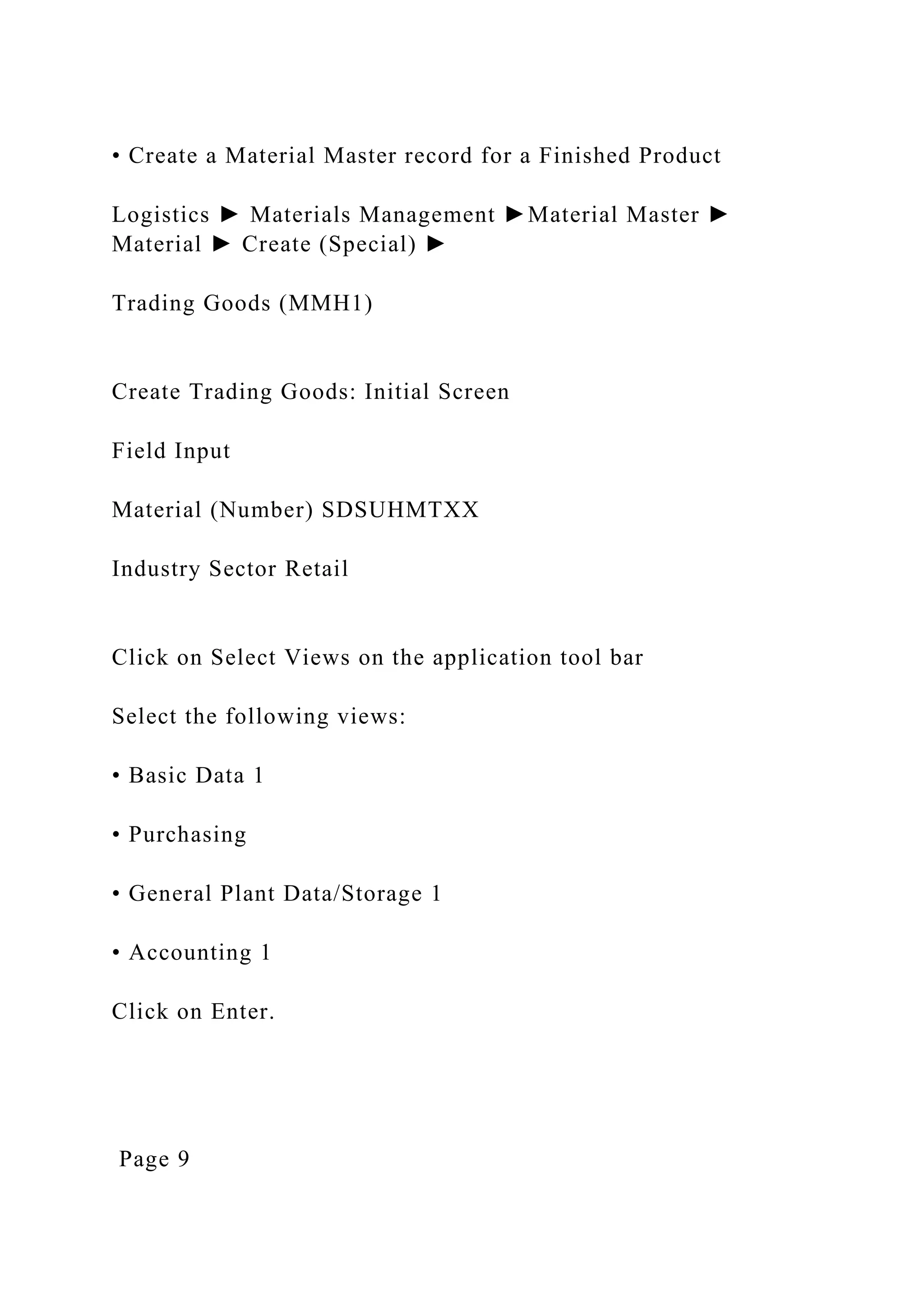• Create a Material Master record for a Finished Product
Logistics ► Materials Management ►Material Master ►
Material ► Create (Special) ►
Trading Goods (MMH1)
Create Trading Goods: Initial Screen
Field Input
Material (Number) SDSUHMTXX
Industry Sector Retail
Click on Select Views on the application tool bar
Select the following views:
• Basic Data 1
• Purchasing
• General Plant Data/Storage 1
• Accounting 1
Click on Enter.
Page 9
 
